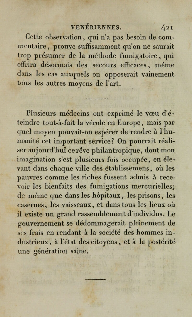 Cette observation, qui n'a pas besoin de com- mentaire , prouve suffisamment qu'on ne saurait trop présumer de la méthode fumigatoire, qui offrira désormais des secours efficaces, même dans les cas auxquels on opposerait vainement tous les autres moyens de l'art. Plusieurs médecins ont exprimé le vœu d'é- teindre tout-à-fait la vérole en Europe, mais par quel moyen pouvait-on espérer de rendre à l'hu- manité cet important service ? On pourrait réali- ser aujourd'hui ce rêve philantropique, dont mon imagination s'est plusieurs fois occupée, en éle- vant dans chaque ville des établissemens, où les pauvres comme les riches fussent admis à rece- voir les bienfaits des fumigations mercuriellesj de même que dans les hôpitaux, les prisons, les casernes, les vaisseaux, et dans tous les lieux où il existe un grand rassemblement d'individus. Le gouvernement se dédommagerait pleinement de ses frais en rendant à la société des hommes in- dustrieux , à l'état des citoyens, et à la postérité une génération saine.