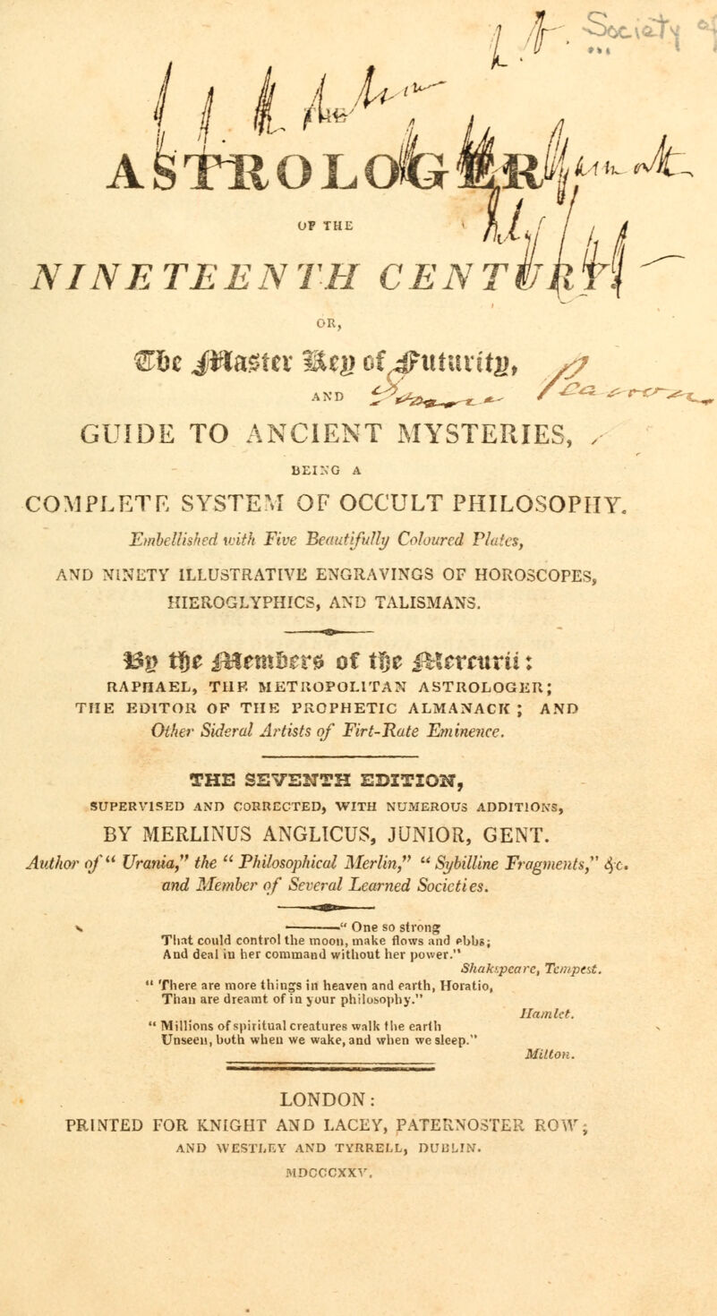 JU>; I k ■ §^i V^~ Afei^OLofeMft^^ NINE TE E N TH C E N T Hm OR, €oc JWaSfcv Mtg cf,4Ptttat itj), /7 GUIDE TO ANCIENT MYSTERIES, , BEING A COMPLETE SYSTEM OF OCCULT PHILOSOPHY. Embellished with Five Beautifully Coloured Plates, AND NINETY ILLUSTRATIVE ENGRAVINGS OF HOROSCOPES, HIEROGLYPHICS, AND TALISMANS. S3g t!)e jfHem&tr* of tfje &Xtrcurii: RAPHAEL, TI1F. METROPOLITAN ASTROLOGER; THE EDITOR OF THE PROPHETIC ALMANACK J AND Other Sideral Artists of Firt-Rate Eminence. THE SEVENTH EDITION, SUPERVISED AND CORRECTED, WITH NUMEROUS ADDITIONS, BY MERLINUS ANGLICUS, JUNIOR, GENT. Author of Urania, the  Philosophical Merlin,  Sybilline Fragments, $c. and Member of Several Learned Societies. One so strong That could control the moon, make flows and pbbs; And deal in her command without her power. Shak/.pcare, Tempest.  There are more things in heaven and earth, Horatio, Thau are dreamt of in your philosophy. Ham let.  Millions of spiritual creatures walk the earth Unseen, both when we wake, and when we sleep. Milton. LONDON: PRINTED FOR KNIGHT AND LACEY, PATERNOSTER ROW, AND WESTLEY AND TYRRELL, DUBLIN. MDCCCXXV.