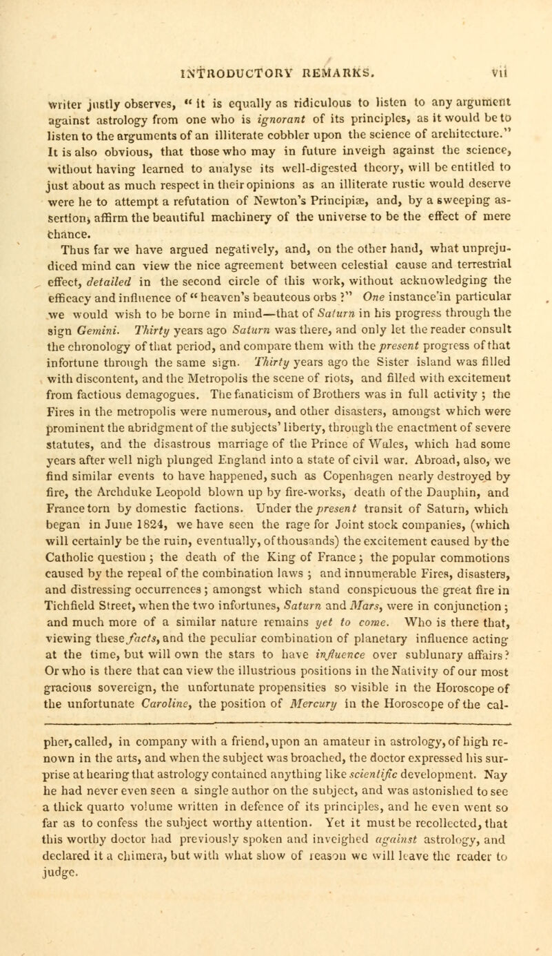 writer justly observes,  it is equally as ridiculous to listen to any argument against astrology from one who is ignorant of its principles, as it would be to listen to the arguments of an illiterate cobbler upon the science of architecture. It is also obvious, that those who may in future inveigh against the science, without having learned to analyse its well-digested theory, will be entitled to just about as much respect in their opinions as an illiterate rustic would deserve were he to attempt a refutation of Newton's Principiae, and, by a sweeping as- sertion* affirm the beautiful machinery of the universe to be the effect of mere chance. Thus far we have argued negatively, and, on the other hand, what unpreju- diced mind can view the nice agreement between celestial cause and terrestrial effect, detailed in the second circle of this work, without acknowledging the efficacy and influence of  heaven's beauteous orbs J One instance'in particular we would wish to be borne in mind—that of Saturn in his progress through the sign Gemini. Thirty years ago Saturn was there, and only let the reader consult the chronology of that period, and compare them with the present progress of that infortune through the same sign. Thirty years ago the Sister island was filled with discontent, and the Metropolis the scene of riots, and filled with excitement from factious demagogues. The fanaticism of Brothers was in full activity j the Fires in the metropolis were numerous, and other disasters, amongst which were prominent the abridgment of the subjects' liberty, through the enactment of severe statutes, and the disastrous marriage of the Prince of Wales, which had some years after well nigh plunged England into a state of civil war. Abroad, also, we find similar events to have happened, such as Copenhagen nearly destroyed by fire, the Archduke Leopold blown up by fire-works, death of the Dauphin, and France torn by domestic factions. Under the present transit of Saturn, which began in June 1824, we have 6een the rage for Joint stock companies, (which will certainly be the ruin, eventually, of thousands) the excitement caused by the Catholic question ; the death of the King of France; the popular commotions caused by the repeal of the combination laws ; and innumerable Fires, disasters, and distressing occurrences ; amongst which stand conspicuous the great fire in Tichfield Street, when the two infortunes, Saturn and il/ars, were in conjunction ; and much more of a similar nature remains yet to come. Who is there that, viewing these facts, and the peculiar combination of planetary influence acting at the time, but will own the stars to have influence over sublunary affairs ? Or who is there that can view the illustrious positions in the Nativity of our most gracious sovereign, the unfortunate propensities so visible in the Horoscope of the unfortunate Caroline, the position of Mercury in the Horoscope of the cal- pher, called, in company with a friend, upon an amateur in astrology, of high re- nown in the arts, and when the subject was broached, the doctor expressed his sur- prise at hearing that astrology contained anything like scientific development. Nay he had never even seen a single author on the subject, and was astonished to see a thick quarto volume written in defence of its principles, and he even went so far as to confess the subject worthy attention. Yet it must be recollected, that this worthy doctor had previously spoken and inveighed against astrology, and declared it a chimera, but with what show of reason we will have the reader to judge.