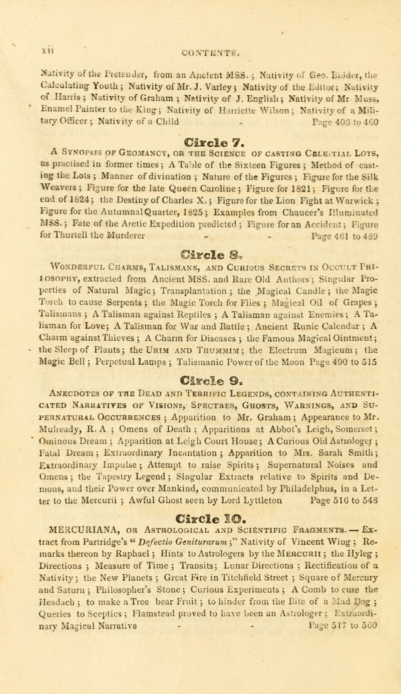 *»' CONTENTS. Nativity of the Pretender, from an Ancient MSS. ; Nativity of Geo. Bidder, the Calculating Youth; Nativity of Mr. J. Varley; Nativity of the Editor; Nativity of Harris ; Nativity of Graham 5 Nativity of J. English ; Nativity of Mr Muss, Enamel Painter to the King; Nativity of Harrictte Wilson; Nativity of a Mili- tary Officer; Nativity of a Child - Page 40G to ICO Circle 7. A Synopsis of Geomancy, or the Science of casting Cble-tial Lots, as practised in former times; A Ta'de of the Sixteen Figures ; Method of cast- ing the Lots ; Manner of divination ; Nature of the Figures ; Figure for the Silk Weavers ; Figure for the late Queen Caroline; Figure for 1821; Figure for the end of 1S24; the Destiny of Charles X.; Figure for the Lion Fight at Warwick ; Figure for the Autumnal Quarter, 1825; Examples from Chaucer's Illuminated MSS.; Fate of the Arctic Expedition predicted ; Figure for an Accident; Figure for Thurtell the Murderer - - Page 461 to 489 Siircle 8* Wonderful Charms, Talismans, and Curious Secrets in Occult Fhi- 1 osophy, extracted from Ancient MSS. and Rare Old Authors; Singular Pro- perties of Natural Magic; Transplantation; the Magical Candle; the Magic Torch to cause Serpents ; the Magic Torch for Flies ; Magical Oil of Grapes ; Talismans ; A Talisman against Reptiles ; A Talisman against Enemies ; A Ta- lisman for Love; A Talisman for War and Battle ; Ancient Runic Calendar ; A Charm against Thieves ; A Charm for Diseases ; the Famous Magical Ointment; the Sleep of Plants; the Urim and Tkummim ; the Electrum Magicum; the Magic Bell; Perpetual Lamps ; Talismanic Power of the Moon Page 490 to 515 Circle 9. Anecdotes of the Dead and Terrific Legends, containing Authenti- cated Narratives of Visions, Spectres, Ghosts, Warnings, and Su- pernatural Occurrences ; Apparition to Mr. Graham; Appearance to Mr. Muheady, R. A.; Omens of Death ; Apparitions at Abbot's Leigh, Somerset; Ominous Dream ; Apparition at Leigh Court House; A Curious Old Astrologer; Fatal Dream; Extraordinary Incantation; Apparition to Mrs. Sarah Smith; Extraordinary Impulse ; Attempt to raise Spirits; Supernatural Noises and Omens ; the Tapestry Legend; Singular Extracts relative to Spirits and De- mons, and their Power over Mankind, communicated by Philadelphus, in a Let- ter to the Meicurii ; Awful Ghost seen by Lord Lyttleton Page 51G to 548 Circle IO. MERCURIANA, or Astrological and Scientific Fragments.— Ex- tract from Partridge's  Dqfectio Geniturarum ; Nativity of Vincent Wing ; Re- marks thereon by Raphael; Hints to Astrologers by the Mercurii ; the Hyleg ; Directions ; Measure of Time ; Transits; Lunar Directions ; Rectification of a Nativity; the New Planets ; Great Fire in Titchfield Street ; Square of Mercury and Saturn ; Philosopher's Stone; Curious Experiments ; A Comb to cure the Headach ; to make a Tree bear Fruit; to hinder from the Bite of a Mad l)og ; Queries to Sceptics ; Flamstead proved to have been an Astrologer; Extraordi- nary Magical Narrative - - Page 517 to 560