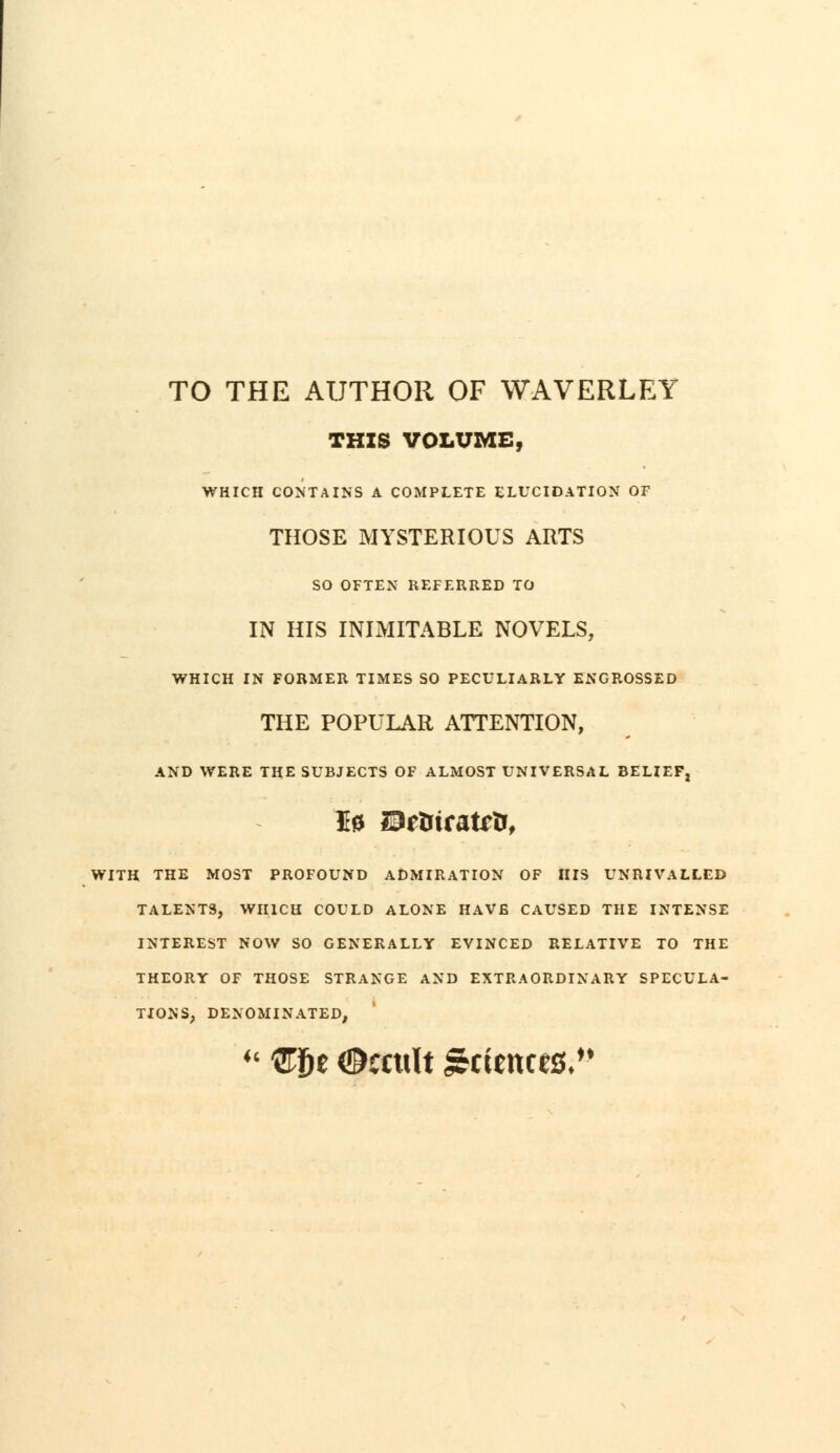 TO THE AUTHOR OF WAVERLEY THIS VOLUME, WHICH CONTAINS A COMPLETE ELUCIDATION OF THOSE MYSTERIOUS ARTS SO OFTEN REFERRED TO IN HIS INIMITABLE NOVELS, WHICH IN FORMER TIMES SO PECULIARLY ENGROSSED THE POPULAR ATTENTION, AND WERE THE SUBJECTS OF ALMOST UNIVERSAL BELIEF, H0 23etrtrattfj, WITH THE MOST PROFOUND ADMIRATION OF HIS UNRIVALLED TALENTS, WHICH COULD ALONE HAVE CAUSED THE INTENSE INTEREST NOW SO GENERALLY EVINCED RELATIVE TO THE THEORY OF THOSE STRANGE AND EXTRAORDINARY SPECULA- TIONS, DENOMINATED,  Zf>t ©ccttlt Sciences,