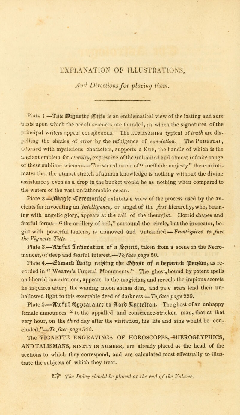 EXPLANATION OF ILLUSTRATIONS, And Directions for placing them. Plate I.—The $l0nette <£itite is an emblematical view of the lasting and sure -basis upon which the occult sciences are founded, in which the signatures of the principal writers appear conspicuous. The luminaries typical of truth are dis- pelling the shades of error by the refulgence of conviction. The Pedestal, adorned with mysterious characters, supports a Kev, the handle of which is the ancient emblem for eternity^ expressive of the unlimited and almost infinite range of these sublime sciences.—The sacred name of ineffable majesty thereon inti- mates that the utmost stretch of human knowledge is nothing without the divine assistance j even as a drop in the bucket would be as nothing when compared to the waters of the vast unfathomable ocean. Plate 2 —jBEL30JC Ceremonies exhibits a view of the process used by the an- cients for invocating an intelligence, or angel of the first hierarchy, who, beam- ing with angelic glory, appears at the call of the theurgist. Horrid shapes and fearful forms— the artillery of hell, surround the circle, but the invocator, be- girt with powerful lamens, is unmoved and unterrifled.—Frontispiece to face the Vignette Title. Plate 3.—?Ctofut 3!nboeaticn of a &j)irit, taken from a scene in the Necro- mancer, of deep and fearful interest.—To face page 50. Plate 4.—<£Dtnar& fteffn vawrift the $rjo£t of a Departed #er$on, as re- corded in  Weaver's Funeral Monuments.'' The ghost, bound by potent spells and horrid incantations, appears to the magician, and reveals the impious secrets he inquires after; the waning moon shines dim, and pale stars lend their un- hallowed light to this execrable deed of darkness.— To face page 229. Plate 5.—2ttofuT &J»pearance to Horb HgtteltOtl. Theghost of an unhappy female announces  to the appalled and conscience-stricken man, that at that very hour, on the third day after the visitation, his life and sins would be con- cluded.—To face page 5 AG. The VIGNETTE ENGRAVINGS OF HOROSCOPES,-HIEROGLYPHICS, AND TALISMANS, ninety in number, are already placed at the head of the sections to which they correspond, and are calculated most effectually to illus- trate the subjects of which they treat. SCr The Index should be placed at the end of the Volume.