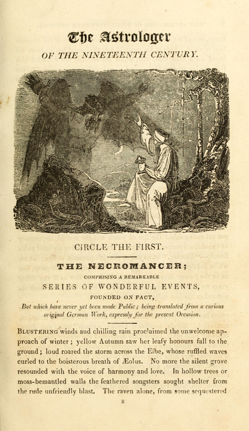 OF THE NINETEENTH CENTURY CIRCLE THE FIRST. THE NECROMANCER; COMPRISING A REMARKABLE SERIES OF WONDERFUL EVENTS, FOUNDED ON FACT, But which have never yet been made Public; being translated from a curious original German Work, expressly for the present Occasion. Blustering winds and chilling rain proclaimed the unwelcome ap- proach of winter; yellow Autumn saw her leafy honours fall to the ground; loud roared the storm across the Elbe, whose ruffled waves curled to the boisterous breath of iEolus. No more the silent grove resounded with the voice of harmony and love. In hollow trees or moss-bemantled walls the feathered songsters sought shelter from the rude unfriendly blast The raven alone, from some sequestered