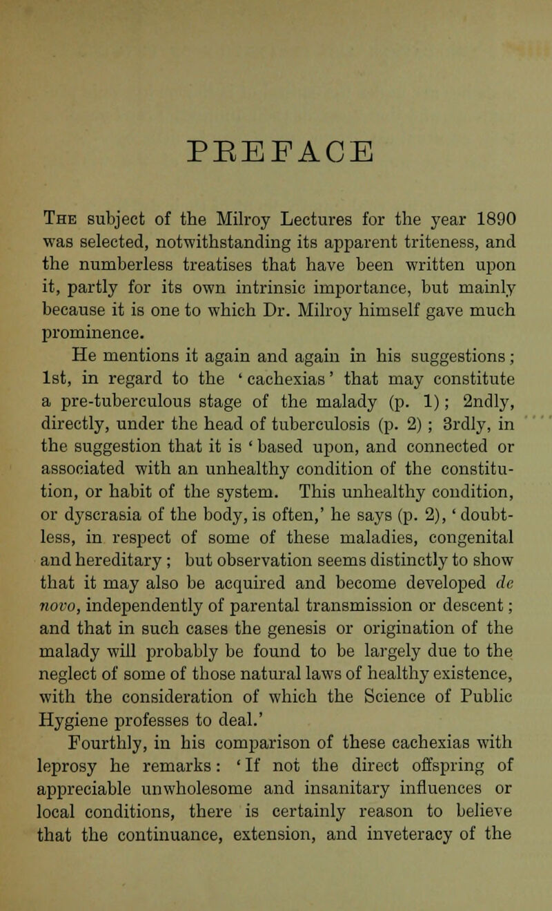 PREFACE The subject of the Milroy Lectures for the year 1890 was selected, notwithstanding its apparent triteness, and the numberless treatises that have been written upon it, partly for its own intrinsic importance, but mainly because it is one to which Dr. Milroy himself gave much prominence. He mentions it again and again in his suggestions; 1st, in regard to the ' cachexias' that may constitute a pre-tuberculous stage of the malady (p. 1); 2ndly, directly, under the head of tuberculosis (p. 2); 3rdly, in the suggestion that it is ' based upon, and connected or associated with an unhealthy condition of the constitu- tion, or habit of the system. This unhealthy condition, or dyscrasia of the body, is often,' he says (p. 2),' doubt- less, in respect of some of these maladies, congenital and hereditary ; but observation seems distinctly to show that it may also be acquired and become developed de novo, independently of parental transmission or descent; and that in such cases the genesis or origination of the malady will probably be found to be largely due to the neglect of some of those natural laws of healthy existence, with the consideration of which the Science of Public Hygiene professes to deal.' Fourthly, in his comparison of these cachexias with leprosy he remarks: ' If not the direct offspring of appreciable unwholesome and insanitary influences or local conditions, there is certainly reason to believe that the continuance, extension, and inveteracy of the