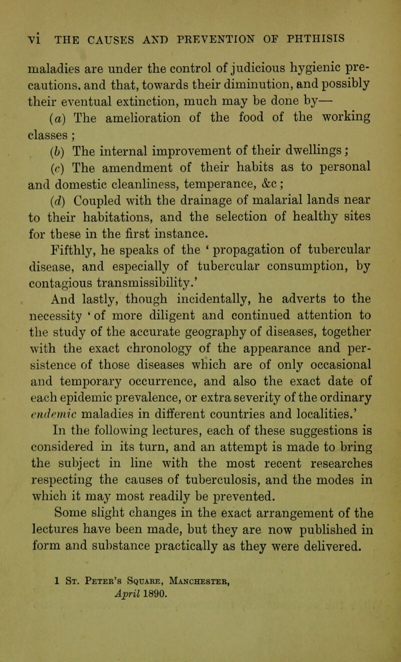 maladies are under the control of judicious hygienic pre- cautions, and that, towards their diminution, and possibly their eventual extinction, much may be done by—■ (a) The amelioration of the food of the working classes ; (b) The internal improvement of their dwellings; (c) The amendment of their habits as to personal and domestic cleanliness, temperance, &c; (d) Coupled with the drainage of malarial lands near to their habitations, and the selection of healthy sites for these in the first instance. Fifthly, he speaks of the ' propagation of tubercular disease, and especially of tubercular consumption, by contagious transmissibility.' And lastly, though incidentally, he adverts to the necessity ' of more diligent and continued attention to the study of the accurate geography of diseases, together with the exact chronology of the appearance and per- sistence of those diseases which are of only occasional and temporary occurrence, and also the exact date of each epidemic prevalence, or extra severity of the ordinary endemic maladies in different countries and localities.' In the following lectures, each of these suggestions is considered in its turn, and an attempt is made to bring the subject in line with the most recent researches respecting the causes of tuberculosis, and the modes in which it may most readily be prevented. Some slight changes in the exact arrangement of the lectures have been made, but they are now published in form and substance practically as they were delivered. 1 St. Petek's Square, Manchester, April 1890.