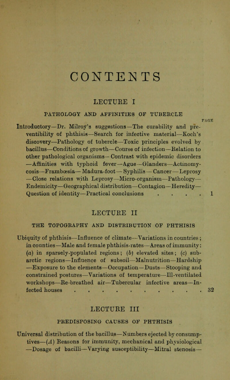CONTENTS LECTUEE I PATHOLOGY AND AFFINITIES OF TUBERCLE PAOK Introductory—Dr. Milroy'9 suggestions—The ourability and pre- ventibility of phthisis—Search for infective material—Koch's discovery—Pathology of tubercle—Toxic principles evolved by bacillus—Conditions of growth—Course of infection—Relation to other pathological organisms— Contrast with epidemic disorders —Affinities with typhoid fever—Ague—Glanders—Actinomy- cosis—Framboesia— Madura-foot — Syphilis — Cancer—Leprosy —Close relations with Leprosy—Micro-organism—Pathology— Endemicity—Geographical distribution—Contagion—Heredity— Question of identity—Practical conclusions .... 1 LECTURE II THE TOPOGRAPHY AND DISTKIBUTION OF PHTHISIS Ubiquity of phthisis—Influence of climate—Variations in countries; in counties—Male and female phthisis-rates—Areas of immunity: (a) in sparsely-populated regions; (6) elevated sites; (c) sub- arctic regions—Influence of subsoil—Malnutrition—Hardship —Exposure to the elements—Occupation—Dusts—Stooping and constrained postures—Variations of temperature—111-ventilated workshops—Be-breathed air—Tubercular infective areas—In- fected houses 32 LECTUEE III PREDISPOSING CAUSES OF PHTHISIS Universal distribution of the bacillus—Numbers ejected by consump- tives—(-4) Reasons for immunity, mechanical and physiological —Dosage of bacilli—Varying susceptibility—Mitral stenosis—