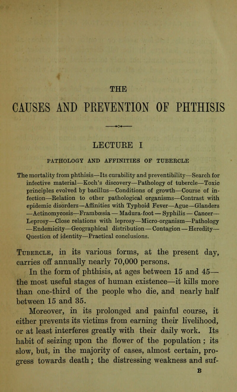 THE CAUSES AND PREVENTION OF PHTHISIS LECTUEE I PATHOLOGY AND AFFINITIES OF TUBERCLE The mortality from phthisis—Its curability and preventibility—Search for infective material—Koch's discovery—Pathology of tubercle—Toxic principles evolved by bacillus—Conditions of growth—Course of in- fection—Eelation to other pathological organisms—Contrast with epidemic disorders—Affinities with Typhoid Fever—Ague—Glanders —Actinomycosis—Frambcesia — Madura-foot — Syphilis — Cancer— Leprosy—Close relations with leprosy—Micro-organism—Pathology —Endemicity—Geographical distribution—Contagion—Heredity- Question of identity—Practical conclusions. Tubercle, in its various forms, at the present day, carries off annually nearly 70,000 persons. In the form of phthisis, at ages between 15 and 45— the most useful stages of human existence—it kills more than one-third of the people who die, and nearly half between 15 and 35. Moreover, in its prolonged and painful course, it either prevents its victims from earning their livelihood, or at least interferes greatly with their daily work. Its habit of seizing upon the flower of the population ; its slow, but, in the majority of cases, almost certain, pro- gress towards death; the distressing weakness and suf- B