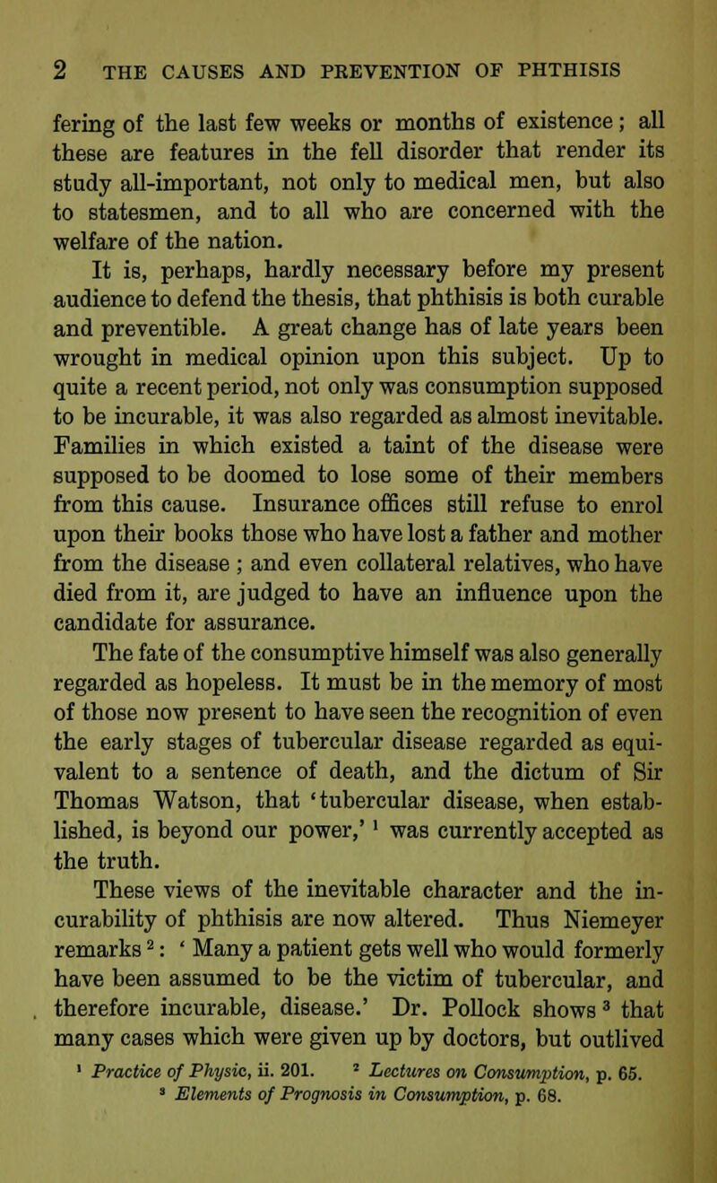 fering of the last few weeks or months of existence; all these are features in the fell disorder that render its study all-important, not only to medical men, but also to statesmen, and to all who are concerned with the welfare of the nation. It is, perhaps, hardly necessary before my present audience to defend the thesis, that phthisis is both curable and preventible. A great change has of late years been wrought in medical opinion upon this subject. Up to quite a recent period, not only was consumption supposed to be incurable, it was also regarded as almost inevitable. Families in which existed a taint of the disease were supposed to be doomed to lose some of their members from this cause. Insurance offices still refuse to enrol upon their books those who have lost a father and mother from the disease ; and even collateral relatives, who have died from it, are judged to have an influence upon the candidate for assurance. The fate of the consumptive himself was also generally regarded as hopeless. It must be in the memory of most of those now present to have seen the recognition of even the early stages of tubercular disease regarded as equi- valent to a sentence of death, and the dictum of Sir Thomas Watson, that 'tubercular disease, when estab- lished, is beyond our power,' ' was currently accepted as the truth. These views of the inevitable character and the in- curability of phthisis are now altered. Thus Niemeyer remarks2: ' Many a patient gets well who would formerly have been assumed to be the victim of tubercular, and therefore incurable, disease.' Dr. Pollock shows 3 that many cases which were given up by doctors, but outlived 1 Practice of Physic, ii. 201. J Lectures on Consumption, p. 65. 3 Elements of Prognosis in Consumption, p. 68.