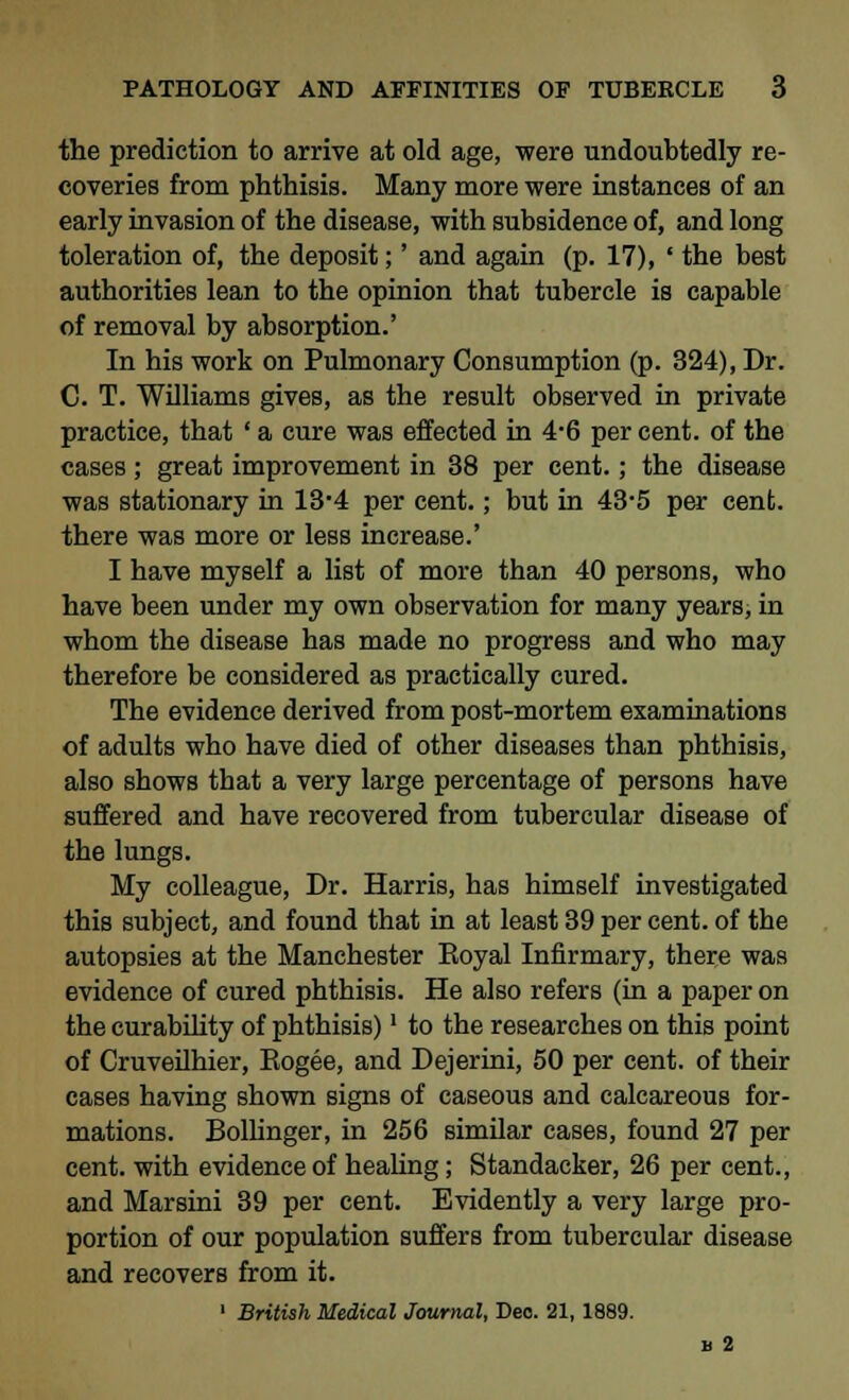 the prediction to arrive at old age, were undoubtedly re- coveries from phthisis. Many more were instances of an early invasion of the disease, with subsidence of, and long toleration of, the deposit;' and again (p. 17), ' the best authorities lean to the opinion that tubercle is capable of removal by absorption.' In his work on Pulmonary Consumption (p. 324), Dr. C. T. Williams gives, as the result observed in private practice, that ' a cure was effected in 4-6 per cent, of tbe cases; great improvement in 38 per cent.; the disease was stationary in 13'4 per cent.; but in 43-5 per cent, there was more or less increase.' I have myself a list of more than 40 persons, who have been under my own observation for many years, in whom the disease has made no progress and who may therefore be considered as practically cured. The evidence derived from post-mortem examinations of adults who have died of other diseases than phthisis, also shows that a very large percentage of persons have suffered and have recovered from tubercular disease of the lungs. My colleague, Dr. Harris, has himself investigated this subject, and found that in at least 39 per cent, of the autopsies at the Manchester Eoyal Infirmary, there was evidence of cured phthisis. He also refers (in a paper on the curability of phthisis)' to the researches on this point of Cruveilhier, Eogee, and Dejerini, 50 per cent, of their cases having shown signs of caseous and calcareous for- mations. Bollinger, in 256 similar cases, found 27 per cent, with evidence of healing; Standacker, 26 per cent., and Marsini 39 per cent. Evidently a very large pro- portion of our population suffers from tubercular disease and recovers from it. 1 British Medical Journal, Deo. 21,1889. b 2