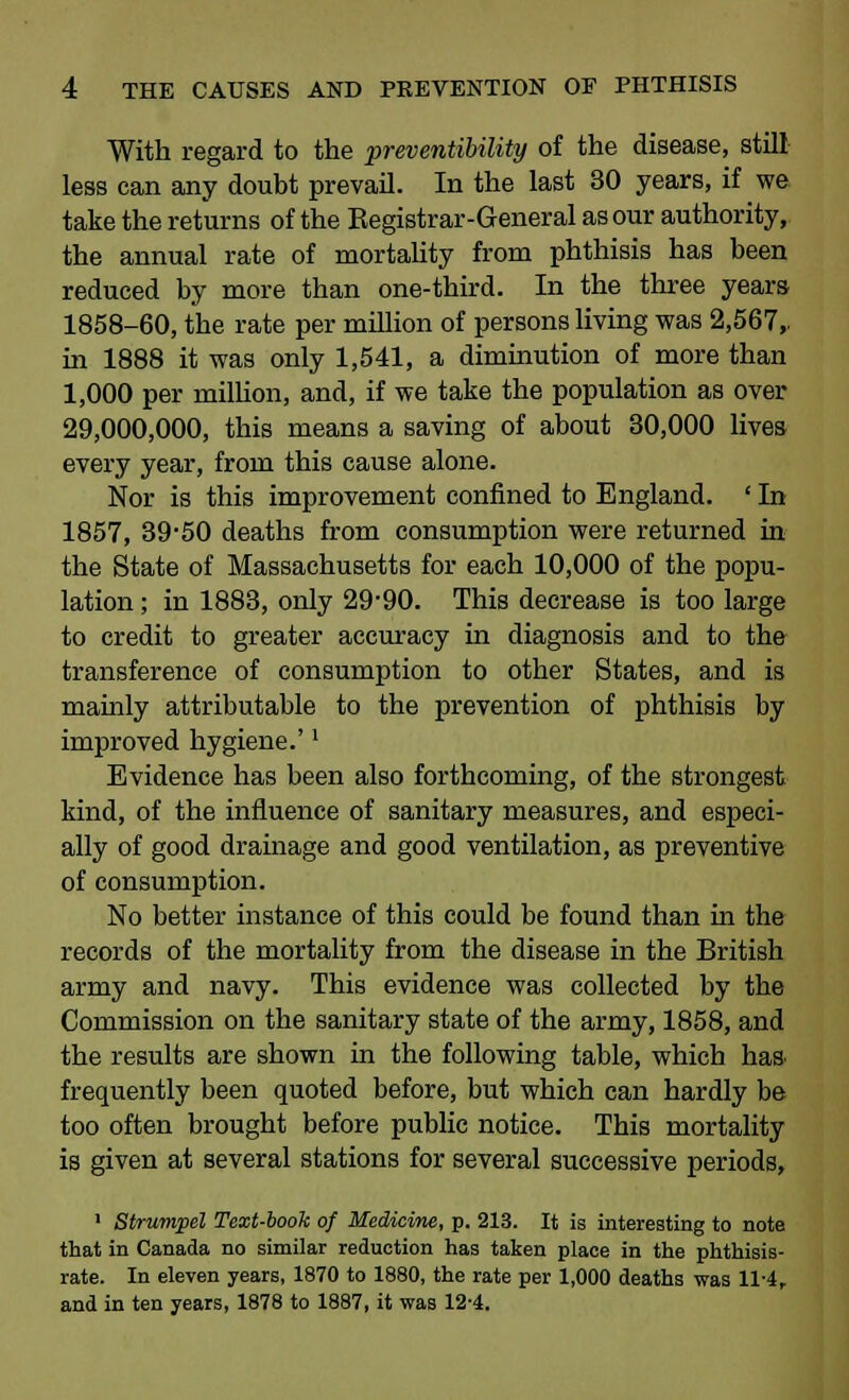 With regard to the preventibility of the disease, still less can any doubt prevail. In the last 30 years, if we take the returns of the Registrar-General as our authority, the annual rate of mortality from phthisis has been reduced by more than one-third. In the three years 1858-60, the rate per million of persons living was 2,567,. in 1888 it was only 1,541, a diminution of more than 1,000 per million, and, if we take the population as over 29,000,000, this means a saving of about 30,000 lives every year, from this cause alone. Nor is this improvement confined to England. ' In 1857, 39-50 deaths from consumption were returned in the State of Massachusetts for each 10,000 of the popu- lation ; in 1883, only 29-90. This decrease is too large to credit to greater accuracy in diagnosis and to the transference of consumption to other States, and is mainly attributable to the prevention of phthisis by improved hygiene.'' Evidence has been also forthcoming, of the strongest kind, of the influence of sanitary measures, and especi- ally of good drainage and good ventilation, as preventive of consumption. No better instance of this could be found than in the records of the mortality from the disease in the British army and navy. This evidence was collected by the Commission on the sanitary state of the army, 1858, and the results are shown in the following table, which has frequently been quoted before, but which can hardly be too often brought before public notice. This mortality is given at several stations for several successive periods, 1 Strumpel Text-book of Medicine, p. 213. It is interesting to note that in Canada no similar reduction has taken place in the phthisis- rate. In eleven years, 1870 to 1880, the rate per 1,000 deaths was 11-4, and in ten years, 1878 to 1887, it was 12-4.