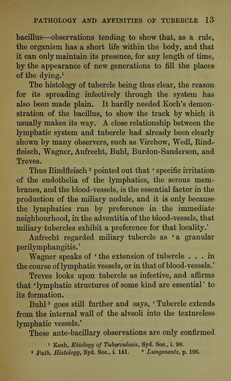 bacillus—observations tending to show tbat, as a rule, the organism has a short life within the body, and that it can only maintain its presence, for any length of time, by the appearance of new generations to fill the places of the dying.1 The histology of tubercle being thus clear, the reason for its spreading infectively through the system has also been made plain. It hardly needed Koch's demon- stration of the bacillus, to show the track by which it usually makes its way. A close relationship between the lymphatic system and tubercle had already been clearly shown by many observers, such as Virchow, Wedl, Rind- fleisch, Wagner, Aufrecht, Buhl, Burdon-Sanderson, and Treves. Thus Bindfleisch2 pointed out that ' specific irritation of the endothelia of the lymphatics, the serous mem- branes, and the blood-vessels, is the essential factor in the production of the miliary nodule, and it is only because the lymphatics run by preference in the immediate neighbourhood, in the adventitia of the blood-vessels, that miliary tubercles exhibit a preference for that locality.' Aufrecht regarded miliary tubercle as 'a granular perilymphangitis.' Wagner speaks of ' the extension of tubercle ... in the course of lymphatic vessels, or in that of blood-vessels.' Treves looks upon tubercle as infective, and affirms that 'lymphatic structures of some kind are essential' to its formation. Buhl3 goes still further and says, ' Tubercle extends from the internal wall of the alveoli into the textureless lymphatic vessels.' These ante-bacillary observations are only confirmed 1 Koch, Etiology of Tuberculosis, Syd. Soc, i. 98. 2 Path. Histology, Syd. Soc, i. 141. 3 Lungenentz, p. 106.