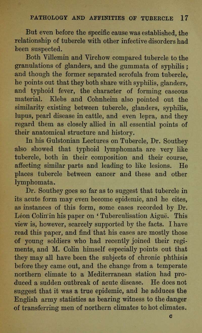 But even before the specific cause was established, the relationship of tubercle with other infective disorders had been suspected. Both Villemin and Virchow compared tubercle to the granulations of glanders, and the gummata of syphilis ; and though the former separated scrofula from tubercle, he points out that they both share with syphilis, glanders, and typhoid fever, the character of forming caseous material. Klebs and Cohnheim also pointed out the similarity existing between tubercle, glanders, syphilis, lupus, pearl disease in cattle, and even lepra, and they regard them as closely allied in all essential points of their anatomical structure and history. In his Gulstonian Lectures on Tubercle, Dr. Southey also showed that typhoid lymphomata are very like tubercle, both in their composition and then course, affecting similar parts and leading to like lesions. He places tubercle between cancer and these and other lymphomata. Dr. Southey goes so far as to suggest that tubercle in its acute form may even become epidemic, and he cites, as instances of this form, some cases recorded by Dr. Leon Colin in his paper on ' Tuberculisation Aigue. This view is, however, scarcely supported by the facts. I have read this paper, and find that his cases are mostly those of young soldiers who had recently joined their regi- ments, and M. Colin himself especially points out that they may all have been the subjects of chronic phthisis before they came out, and the change from a temperate northern climate to a Mediterranean station had pro- duced a sudden outbreak of acute disease. He does not suggest that it was a true epidemic, and he adduces the English army statistics as bearing witness to the danger of transferring men of northern climates to hot climates. o