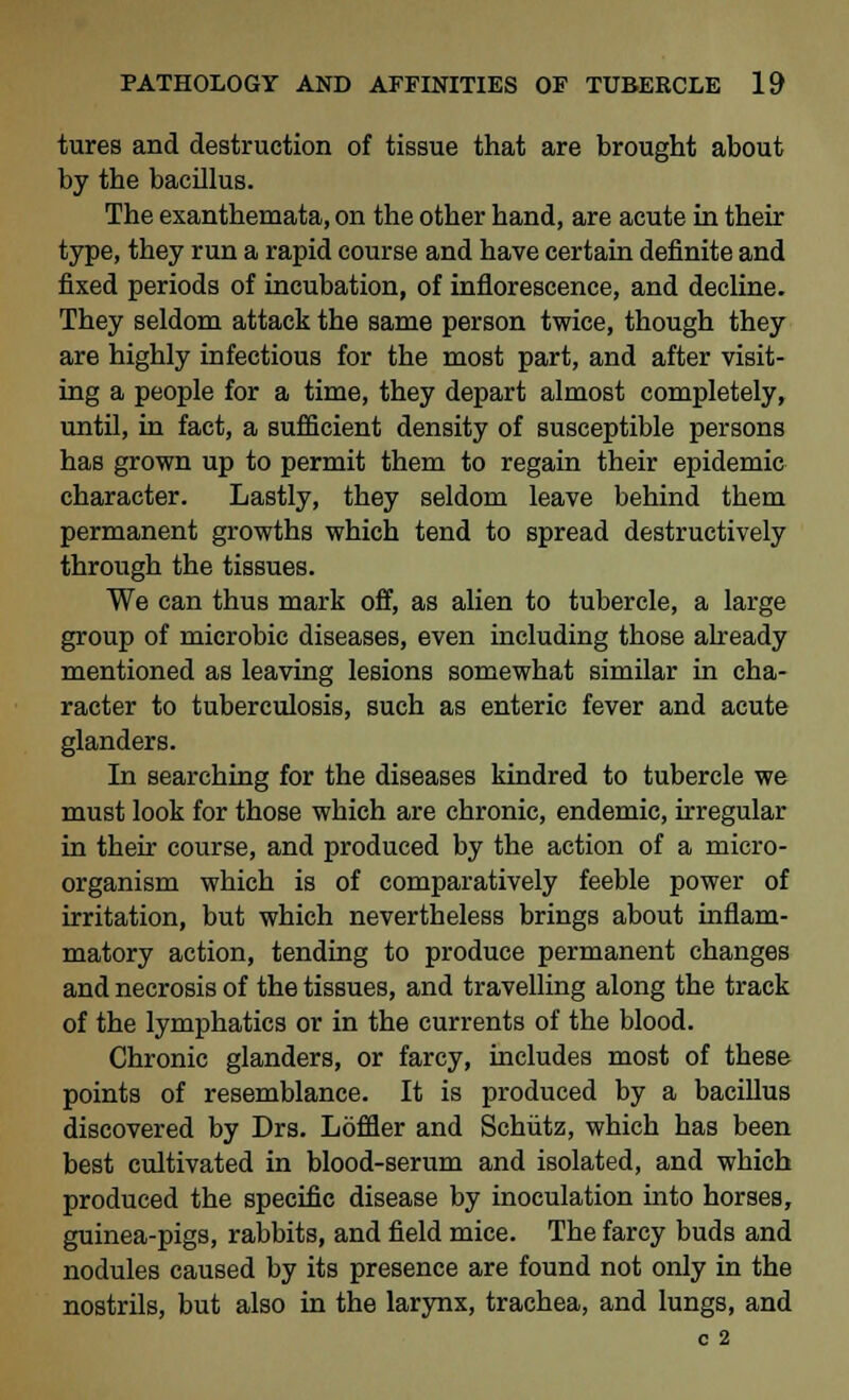 tures and destruction of tissue that are brought about by the bacillus. The exanthemata, on the other hand, are acute in their type, they run a rapid course and have certain definite and fixed periods of incubation, of inflorescence, and decline. They seldom attack the same person twice, though they are highly infectious for the most part, and after visit- ing a people for a time, they depart almost completely, until, in fact, a sufficient density of susceptible persons has grown up to permit them to regain their epidemic character. Lastly, they seldom leave behind them permanent growths which tend to spread destructively through the tissues. We can thus mark off, as alien to tubercle, a large group of microbic diseases, even including those already mentioned as leaving lesions somewhat similar in cha- racter to tuberculosis, such as enteric fever and acute glanders. In searching for the diseases kindred to tubercle we must look for those which are chronic, endemic, irregular in their course, and produced by the action of a micro- organism which is of comparatively feeble power of irritation, but which nevertheless brings about inflam- matory action, tending to produce permanent changes and necrosis of the tissues, and travelling along the track of the lymphatics or in the currents of the blood. Chronic glanders, or farcy, includes most of these points of resemblance. It is produced by a bacillus discovered by Drs. Loffler and Schiitz, which has been best cultivated in blood-serum and isolated, and which produced the specific disease by inoculation into horses, guinea-pigs, rabbits, and field mice. The farcy buds and nodules caused by its presence are found not only in the nostrils, but also in the larynx, trachea, and lungs, and c 2