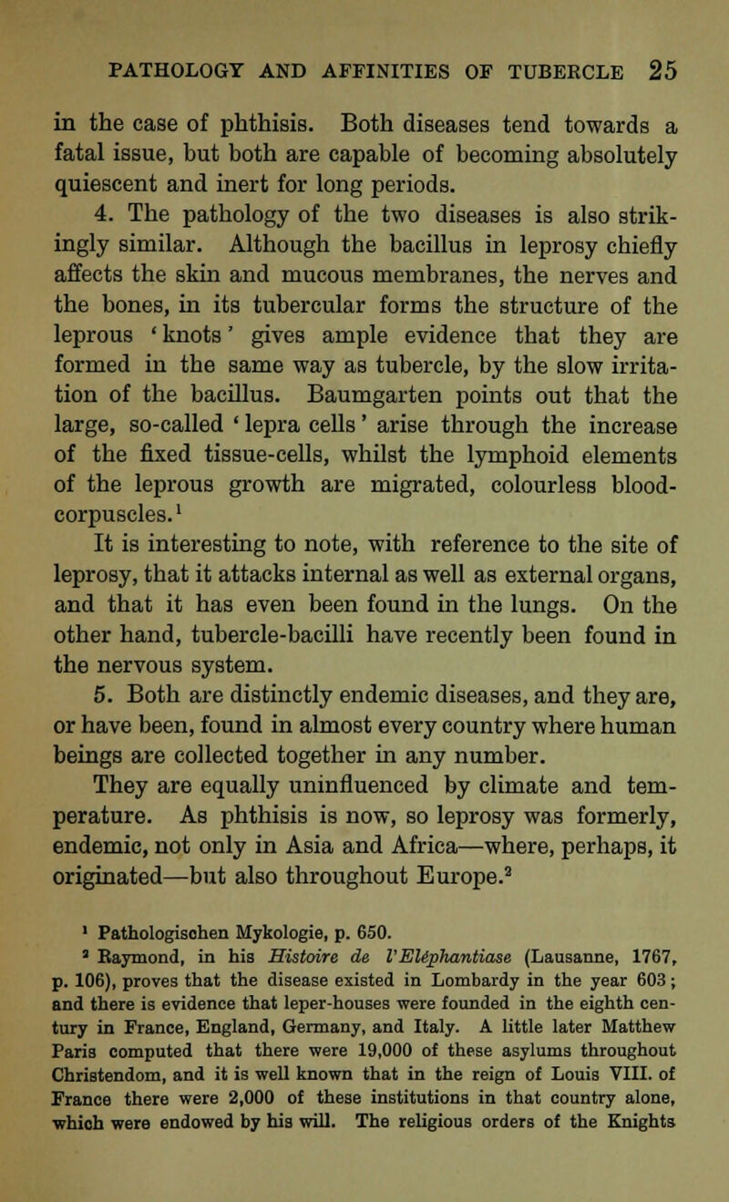 in the case of phthisis. Both diseases tend towards a fatal issue, but both are capable of becoming absolutely quiescent and inert for long periods. 4. The pathology of the two diseases is also strik- ingly similar. Although the bacillus in leprosy chiefly affects the skin and mucous membranes, the nerves and the bones, in its tubercular forms the structure of the leprous ' knots' gives ample evidence that they are formed in the same way as tubercle, by the slow irrita- tion of the bacillus. Baumgarten points out that the large, so-called ' lepra cells' arise through the increase of the fixed tissue-cells, whilst the lymphoid elements of the leprous growth are migrated, colourless blood- corpuscles. l It is interesting to note, with reference to the site of leprosy, that it attacks internal as well as external organs, and that it has even been found in the lungs. On the other hand, tubercle-bacilli have recently been found in the nervous system. 5. Both are distinctly endemic diseases, and they are, or have been, found in almost every country where human beings are collected together in any number. They are equally uninfluenced by climate and tem- perature. As phthisis is now, so leprosy was formerly, endemic, not only in Asia and Africa—where, perhaps, it originated—but also throughout Europe.2 2 1 Pathologisohen Mykologie, p. 650. a Raymond, in his Histoire de VEUphantiase (Lausanne, 1767, p. 106), proves that the disease existed in Lombardy in the year 603; and there is evidence that leper-houses were founded in the eighth cen- tury in France, England, Germany, and Italy. A little later Matthew- Paris computed that there were 19,000 of these asylums throughout Christendom, and it is well known that in the reign of Louis VIII. of France there were 2,000 of these institutions in that country alone, which were endowed by his will. The religious orders of the Knights