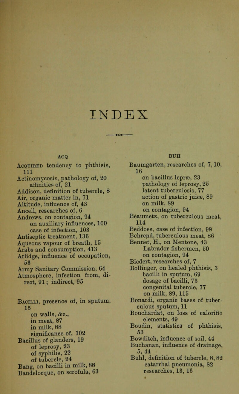 INDEX ACQ Acquired tendency to phthisis, 111 Actinomycosis, pathology of, 20 affinities of, 21 Addison, definition of tubercle, 8 Air, organic matter in, 71 Altitude, influence of, 43 Ancell, researches of, 6 Andrews, on contagion, 94 on auxiliary influences, 100 case of infection, 103 Antiseptic treatment, 136 Aqueous vapour of breath, 15 Arabs and consumption, 413 Arlidge, influence of occupation, 53 Army Sanitary Commission, 64 Atmosphere, infection from, di- rect, 91; indirect, 95 Bacilli, presence of, in sputum, 15 on walls, &c, in meat, 87 in milk, 88 significance of, 102 Bacillus of glanders, 19 of leprosy, 23 of syphilis, 22 of tubercle, 24 Bang, on bacilli in milk, 88 Baudelocque, on scrofula, 63 BUH Baumgarten, researches of, 7,10, 16 on bacillus lepras, 23 pathology of leprosy, 25 latent tuberculosis, 77 action of gastric juice, 89 on milk, 89 on contagion, 94 Beaumetz, on tuberculous meat, 114 Beddoes, case of infection, 98 Behrend, tuberculous meat, 86 Bennet, H., on Mentone, 43 Labrador fishermen, 50 on contagion, 94 Biedert, researches of, 7 Bollinger, on healed phthisis, 3 bacilli in sputum, 69 dosage of bacilli, 73 congenital tubercle, 77 on milk, 89, 115 Bonardi, organic bases of tuber- culous sputum, 11 Bouchardat, on loss of calorific elements, 49 Boudin, statistics of phthisis, 53 Bowditch, influence of soil, 44 Buchanan, influence of drainage, 5,44 Buhl, definition of tubercle, 8,82 catarrhal pneumonia, 82