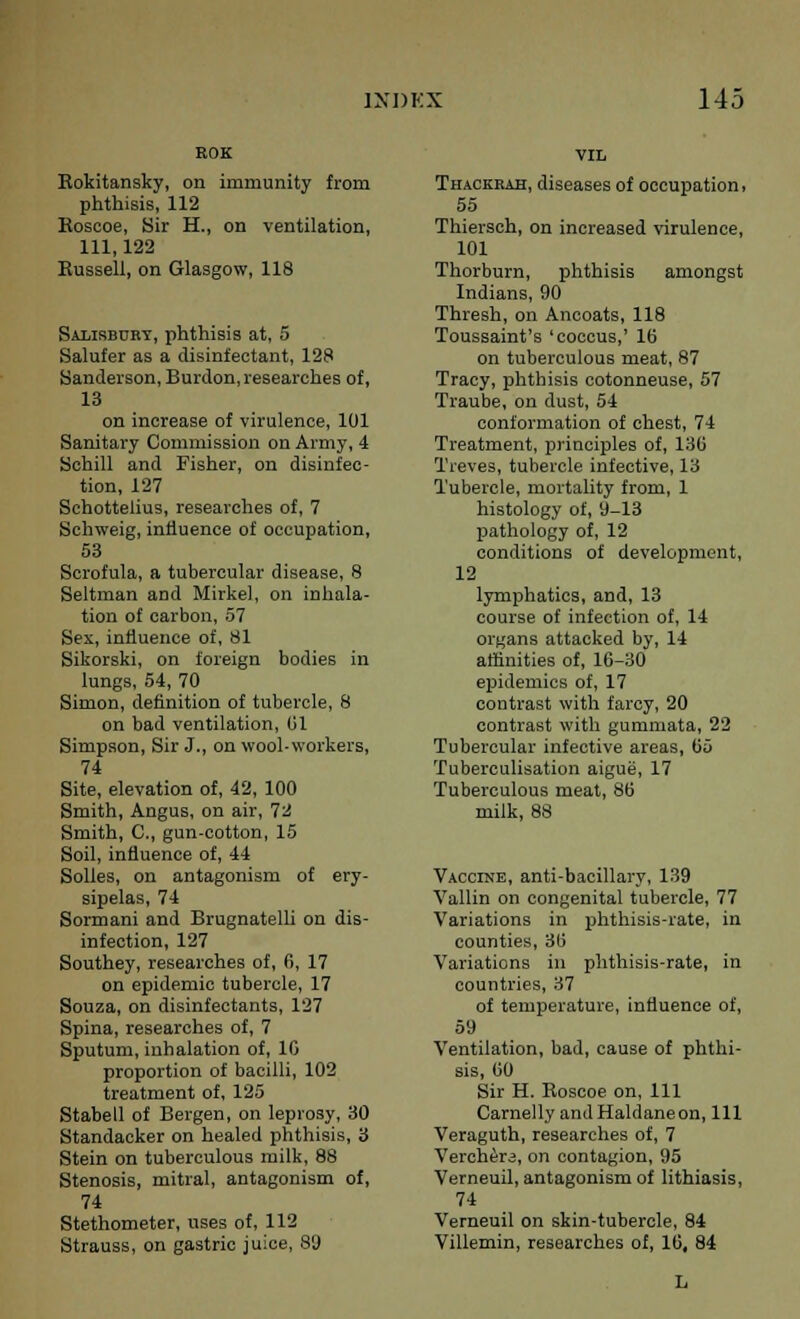 KOK Rokitansky, on immunity from phthisis, 112 Koscoe, Sir H., on ventilation, 111,122 Russell, on Glasgow, 118 Salisbury, phthisis at, 5 Salufer as a disinfectant, 128 Sanderson, Burdon, researches of, 13 on increase of virulence, 101 Sanitary Commission on Army, 4 Schill and Fisher, on disinfec- tion, 127 Schottelius, researches of, 7 Schweig, influence of occupation, 53 Scrofula, a tubercular disease, 8 Seltman and Mirkel, on inhala- tion of carbon, 57 Sex, influence of, 81 Sikorski, on foreign bodies in lungs, 54, 70 Simon, definition of tubercle, 8 on bad ventilation, 01 Simpson, Sir J., on wool-workers, 74 Site, elevation of, 42, 100 Smith, Angus, on air, 72 Smith, C, gun-cotton, 15 Soil, influence of, 44 Solles, on antagonism of ery- sipelas, 74 Sormani and Brugnatelli on dis- infection, 127 Southey, researches of, 6, 17 on epidemic tubercle, 17 Souza, on disinfectants, 127 Spina, researches of, 7 Sputum, inhalation of, 1G proportion of bacilli, 102 treatment of, 125 Stabell of Bergen, on leprosy, 30 Standaeker on healed phthisis, 3 Stein on tuberculous milk, 88 Stenosis, mitral, antagonism of, 74 Stethometer, uses of, 112 Strauss, on gastric juice, 89 VIL Thackrah, diseases of occupation, 55 Thiersch, on increased virulence, 101 Thorburn, phthisis amongst Indians, 90 Thresh, on Ancoats, 118 Toussaint's 'coccus,' 16 on tuberculous meat, 87 Tracy, phthisis cotonneuse, 57 Traube, on dust, 54 conformation of chest, 74 Treatment, principles of, 130 Treves, tubercle infective, 13 Tubercle, mortality from, 1 histology of, 9-13 pathology of, 12 conditions of development, 12 lymphatics, and, 13 course of infection of, 14 organs attacked by, 14 affinities of, 16-30 epidemics of, 17 contrast with farcy, 20 contrast with gummata, 22 Tubercular infective areas, 65 Tuberculisation aigue, 17 Tuberculous meat, 86 milk, 88 Vaccine, anti-bacillary, 139 Vallin on congenital tubercle, 77 Variations in phthisis-rate, in counties, 36 Variations in phthisis-rate, in countries, 37 of temperature, influence of, 59 Ventilation, bad, cause of phthi- sis, 60 Sir H. Boscoe on, 111 Carnelly andHaldaneon, 111 Veraguth, researches of, 7 Verchera, on contagion, 95 Verneuil, antagonism of lithiasis, 74 Verneuil on skin-tubercle, 84 Villemin, researches of, 16, 84