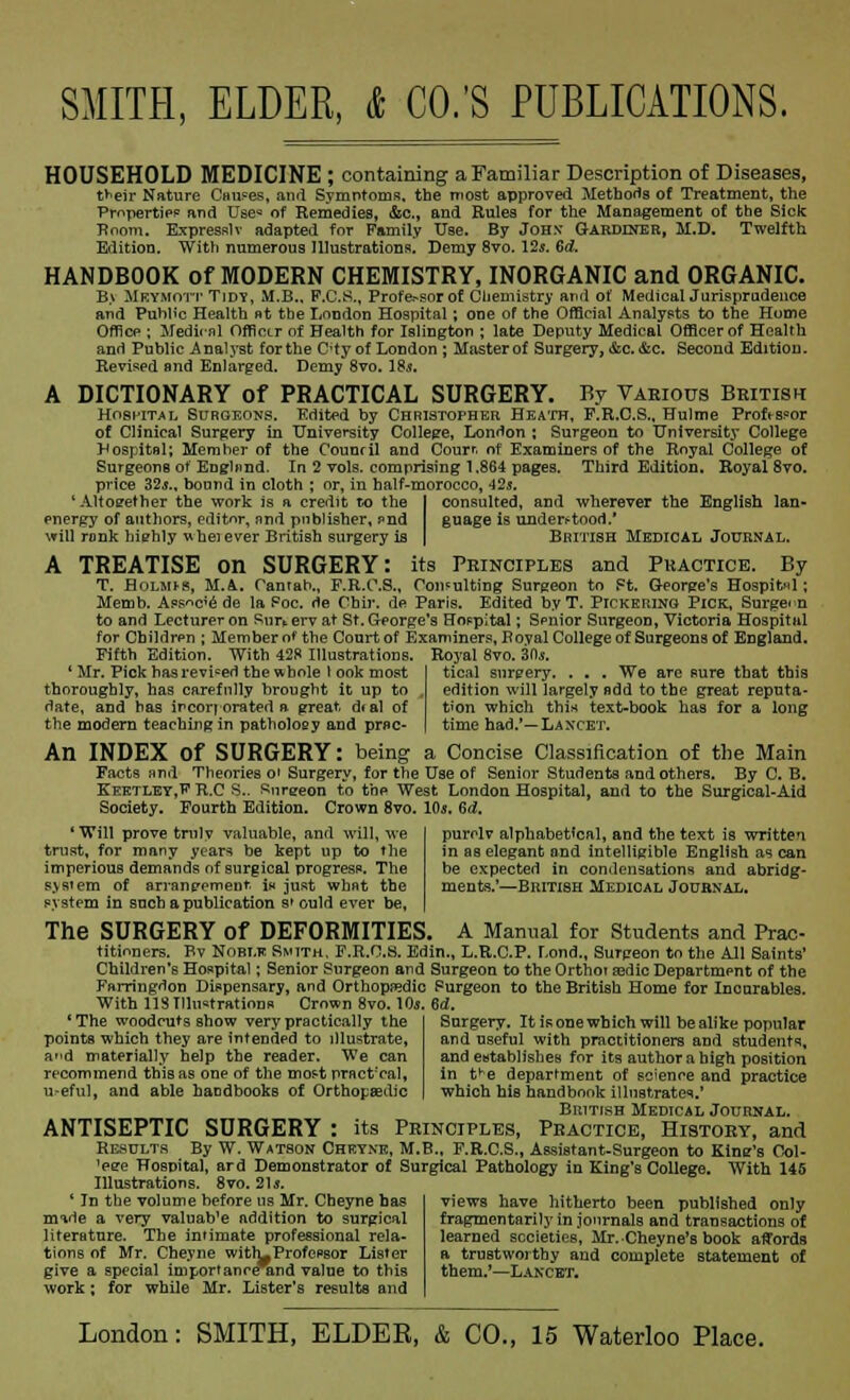 HOUSEHOLD MEDICINE ; containing a Familiar Description of Diseases, t*eir Nature Causes, and Symntoms. the most approved Methods of Treatment, the Properties and Use= of Remedies, &c, and Eules for the Management of the Sick Boom. Expresslv adapted for Family Use. By John' Gardiner, M.D. Twelfth Edition. With numerous Illustrations. Demy 8vo. 12.*. 6d. HANDBOOK of MODERN CHEMISTRY, INORGANIC and ORGANIC. B> Mkymott Tidy, M.B., F.C.S., Profe-sor of Chemistry and of MedicalJurispradence and Public Health at the London Hospital; one of the Official Analysts to the Home Office ; Medical Officer of Health for Islington ; late Deputy Medical Officer of Health and Public Analyst for the C'ty of London ; Master of Surgery, &c. &c. Second Edition. Revised and Enlarged. Demy 8vo. 18*. A DICTIONARY of PRACTICAL SURGERY. By Various British Hospital Surgeons. Edited by Christopher Heath, F.R.C.S., Hulme Profts?or of Clinical Surgery in University College, London ; Surgeon to University College Hospital; Member of the Counril and Courr. of Examiners of the Royal College of Surgeons of England. In 2 vols, comprising 1.864 pages. Third Edition. Royal 8vo. price 32$., bound in cloth ; or, in half-morocco, 42s. 'Altogether the work is a credit to the I consulted, and wherever the English lan- energy of authors, editor, and publisher, and guage is understood.' will rank hiehly wheiever British surgery is | British Medical Journal. A TREATISE on SURGERY: its Principles and Practice. By T. Bolmjs, M.A. Oanran., F.R.C.S., Consulting Surgeon to Ft. George's Hospital; Memb. Ass^e de la Foe. de Cbir. de Paris. Edited by T. Pickering Pick, Surgeon to and Lecturer on Sur* erv at St. George's HoFpital; Spnior Surgeon, Victoria Hospital for Children ; Member of the Court of Examiners, Royal College of Surgeons of England. Fifth Edition. With 428 Illustrations. Royal 8vo. ZOs. ' Mr. Pick has revised the w bole I ook most tical snrpery. . . . We are sure that this thoroughly, has carefully brought it up to , edition will largely odd to the great reputa- date, and has incorporated a great deal of t'on which this text-book has for a long the modern teaching in pathology and prac- time had.'— Laxcet. An INDEX of SURGERY: being a Concise Classification of the Main Facts and Theories o' Surgery, for the Use of Senior Students and others. By C. B. Keetlet,F R.C S-. Surgeon to the West London Hospital, and to the Surgical-Aid Society. Fourth Edition. Crown 8vo. 10s, Bd. purelv alphabetical, and the text is written in as elegant and intelligible English as can be expected in condensations and abridg- ments.'—British Medical Journal. ' Will prove truly valuable, and will, we trust, for many years be kept up to the imperious demands of surgical progress. The sysiem of arrangement, is just what the system in snch a publication s» ould ever be, The SURGERY of DEFORMITIES. A Manual for Students and Prac- titioners. Bv Noblk Smith, F.R.C.S. Edin., L.R.C.P. Lond., Surgeon to the All Saints' Children's Hospital; Senior Surgeon and Surgeon to the Ortho? asdic Department of the Farringdon Dispensary, and Orthopaedic Surgeon to the British Home for Incurables. With IIS Illustrations Crown 8vo. 10j. 6d. Surgery. It isone which will be alike popular and useful with practitioners and students, and establishes for its author a high position in tke department of science and practice which his handbook illustrates,' British Medical Journal. ANTISEPTIC SURGERY : its Principles, Practice, History, and Results By W. Watson Cheyne, M.B., F.R.C.S., Assistant-Surgeon to Kine's Col- ^ere Hospital, ard Demonstrator of Surgical Pathology in King's College. With 145 Illustrations. 8vo. 21*. (The woodcuts show very practically the points which they are intended to illustrate, ad materially help the reader. We can recommend this as one of the most practical, useful, and able handbooks of Orthopaedic 1 In the volume before us Mr. Cbeyne has mide a very valuab'e addition to surgical literature. The intimate professional rela- tions of Mr. Cheyne with-Professor Lister give a special importanreTind value to this work; for while Mr. Lister's results and views have hitherto been published only fxagmentarily in journals and transactions of learned societies, Mr. Cheyne's book affords a trustworthy and complete statement of them.'—Lancet.