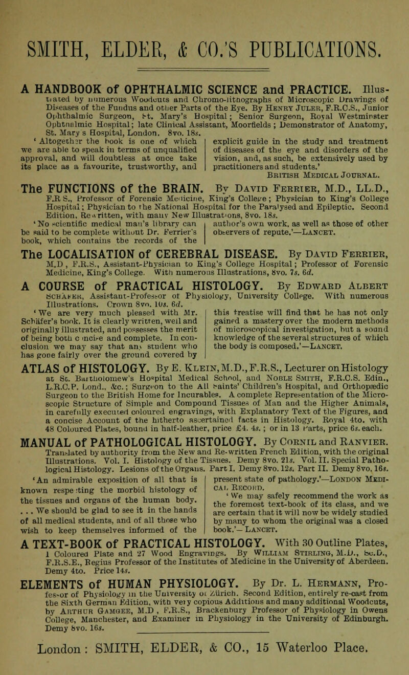 A HANDBOOK of OPHTHALMIC SCIENCE and PRACTICE. Illus- dated by numerous Woodcuts and Chromo-iitnographs of Microscopic Drawings of Diseases of the Fundus and other Parts of the Eye. By Henry Juler, P.R.C.S., Junior Ophthalmic Surgeon, fr-t. Mary's Hospital; Senior Surgeon, Royal Westminster Ophtnelmic Hospital; late Clinical Assistant, Moorfields ; Demonstrator of Anatomy, St. Mary s Hospital, London. 8vo. la*. ' Altogether the hook is one of wliich we are able to speak in terms of unqualified approval, and will doubtless at once take its place as a favourite, trustworthy, and explicit guide in the study and treatment of diseases of the eye and disorders of the vision, and, as such, be extensively used by practitioners and students.' British Medical Journal. The FUNCTIONS of the BRAIN. By David Ferrier, M.D., LL.D., F.R S., Professor of Forensic Medicine, King's Col lee e; Physician to King's College Hospital; Physician to the National Hospital for the Paralysed and Epileptic. Second Edition. Re.vritten, with mativ New Illustrations, 8vo. 18s. 'No scientific medical man's library can i author's own work, as well as those of other he paid to be complete without Dr. (Terrier's observers of repute.'—Lancet. book, which contains tbe records of the | The LOCALISATION of CEREBRAL DISEASE. By David Ferrier, M.D, F.R.S., Assistant-Physician to King's College Hospital; Professor of Forensic Medicine, King's College. With numerous Illustrations, 8vo. Is. 6rf. A COURSE of PRACTICAL HISTOLOGY. By Edward Albert Schausk, Assistant-Profess or of Physiology, University Collpge. With numerous Illustrations. Crown Svo. 10*. 6d, this treatise will find that he has not only gainfd a mastery over the modern methods of microscopical investigation, hut a sound knowledge of the several structures of which the body is composed.'—Lancbt. 'We are very much pleased with Mr. Schafer's book. It is clearly written, well and originally illustrated, and possesses the merit of being both c >ncir-e and complete. Iu con- clusion we may say that an> student who has gooe fairly over the ground covered hy ATLAS Of HISTOLOGY. By E. Klein,M.D.,F.R.S., Lecturer onHistology at St. Baitholomew's Ho°pital Medical School, and Noble Smith, P.R.C.S. Edin., L.R.C.P. Lond.. i&c.; Surgeon to the All faints' Children's Hospital, and Orthopaedic Surgeon to the British Home for Incurables. A complete Representation of the Micro- scopic Structure of Simple and Compound Tissues of Man and the Higher Animals, in carefully executed coloured engravings, with Explanatory Text of the Figures, and a concise Account of the hitherto ascertained facts in Histology. Royal 4to. with 4H Coloured Plates, bound in half-leather, price £4, 4*.; or in 13 farts, price 6*. each. MANUAL of PATHOLOGICAL HISTOLOGY. By Cornil and Ranvier. Translated by authority from the New and Re-written French Edition, with the original Illustrations. Vol.1. Histology of the Tissues. Demy 8vo. 21*. Vol. II. Special Patho- logical Histology. Lesions of the Organs. Part I. Demy Svo. 12a. Part II. Demy 8vo. 16*. present state of pathology.*—London Medi- cal Recohd. 4 We may safely recommend the work as the foremost text-book of its class, and we are certain that it will now be widely studied by many to whom the original was a closed book.'- Lancet. 'An admirable exposition of all that is known respe :ting the morbid histology of the tissues and organs of the human body. . .. We should be glad to see it in the hands of all medical students, and of all those who wish to keep themselves informed of the A TEXT-BOOK of PRACTICAL HISTOLOGY. With 30 Outline Plates, I Coloured Plate and 27 Wood Engravings. By William STlRLrura, M.il., bu.D., F.R.S.E., Begius Professor of the Institutes of Medicine in the University of Aberdeen. Demy 4to. Price lis. ELEMENTS of HUMAN PHYSIOLOGY. By Dr. L. Hermann, Pro- fes-or of Physiology m tbe University 01 Zurich. Second Edition, entirely re-cast from tbe Sixth German Edition, witn veiy copious Additions and maDy additional Woodcuts, hy Arthur G-amoee, M.D, F.R.S., Brackenhury Professor of Physiology in Owens College, Manchester, and Examiner m Physiology in the University of Edinburgh. Demy bvo. 16$,