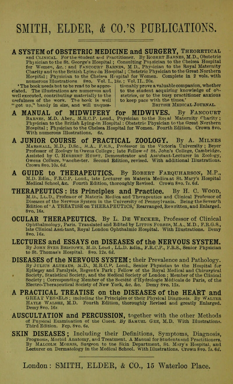 A SYSTEM of OBSTETRIC MEDICINE and SURGERY, Theoretical and Clinical. For the Student and Practitioner. By Robert Barnes, M.D,, Obstetric Phjsician to the St. George's Hospital; Consulting Phjsician to the Chelsea Hospital for Women, &c.: and Fan-court Barnes, M D„ Physician to the Royal Maternity Charity and ro the British Lyinv-in Hospital; Obstetric Physician to the Great Northern Hospital; Physician to the Chels«a Hospital for Women. Complete in 2 vols, with numerous Illustrations 8vo. Vol. I.. ISs.; Vol. II.. 20s. tionably prove a valuable companion, whether ' The book needs but to be read to be appre- ciated. The illustrations are numerous and well executed, contributing materially to the usefulness of the work. Trie book is well got up, handy in size, and will unques- to the 'student acquiring knowledge of ob- stetrics, or to the busy practitioner anxious to keep pace with the times.' British Medical Journal. A MANUAL of MIDWIFERY for MIDWIVES. By Fancourt Barnes. M.D. Aber., M.R.C.P. Lond., Physician to the Ro\al Maternity Charity; Physician to the British Lying-in Hospital: Obstetric Physician to the Great Northern Hospital; Physician to the Chelsea Hospital for Women. Fourth Edition. Crown 8vo. With numerous Illustrations. 6s. A JUNIOR COURSE of PRACTICAL ZOOLOGY. By A. Milnes Marshall, M.D., D.Sc, M.A.. F.R.S., Professor in the Victoria University; Beyer Professor of Zoology in Owens College ; late Fellow <if St. John's College, Cambridge. Assisted by C. Hrrbkrt Hurst, Demonstrator and Ass'stant-Lecturer in Zoology, Owens College, Manchester. Second Edition, revised. With additional Illustrations. Crown 8vo.10j. 6d. A GUIDE to THERAPEUTICS. By Robert Farquharson, M.P., M.D. Edin., F.R.C.P. Lond., late Lecturer on Materia Medicaat St. Mary's Hospital Medical School, &c. Fourth Edition, thoroughly Revised. Crown 8vo. 7$. Sd. THERAPEUTICS : its Principles and Practice. By H. C. Wood, M.D., Lb.D., Professor of Materia Medica and Therapeutics and Clinical Professor of Diseases of the Nervous System in the University of Pennsylvania. Being the Seventh Edition of' A TREATISE on THERAPEUTICS,' Rearranged, Rewritten, and Enlarged, flvo. 16*. OCULAR THERAPEUTICS. By L. De Wecker, Professor of Clinical Ophthalmology, Paris. Translated and Edited by Litton Forbes, M.A., M.D., F.R.G.S., late Clinical Assistant, Royal London Ophthalmic Hospital. With Illustrations. Demy 8vo. 16s. LECTURES and ESSAYS on DISEASES of the NERVOUS SYSTEM. By John Syer, Bristowe, M.D. Lond , LL.D. Uidin., F.R.C.P., F.R.S., Senior Physician to St. Thomas's Hospital. Svo. 12*. 6d. DISEASES Of the NERVOUS SYSTEM: their Prevalence and Pathology. By Julius Althaus, M.D,, M.R.C.P. Lond., Senior Physician to the Hospital fur Epilepsy and Paralysis, Regent's Park; Fellow of the Royal Medical and Chirurgical • Society, Statistical Society, and the Medical Society of London ; Member of the Clinical Society ; Corresponding Member of the Societe d'Hydrologie Medicale de Paris, of the Electro-Therapeutical Society of New York, &c. &c. Demy 8vo. 12s. A PRACTICAL TREATISE on the DISEASES of the HEART and GREAT VESSELS ; including the Principles or their Physical Diagnosis. By Walter, Hayle Walshe, M.D. Fourth Edition, thoroughly Revised and greatly Enlarged. DemyHvo. 16* AUSCULTATION and PERCUSSION, together with the other Methods of Pnv»ical Examiuation of the Cnest. By Samuel Gee, M.D. With Illustrations. Third'Edition. Fcp. 8vo. 6*. SKIN DISEASES; Including their Definitions, Symptoms, Diagnosis, Prognosis, Morbid Anatomy, and Treatment. A Manual for Students and Practitioners. By Malcolm Morris, Surgeon to tne Skin Department, St. M.iry's Hospital, and Lecturer on Dermatology in the Medical School. With Illustrations. Crown 8vo. 7s. 6d.