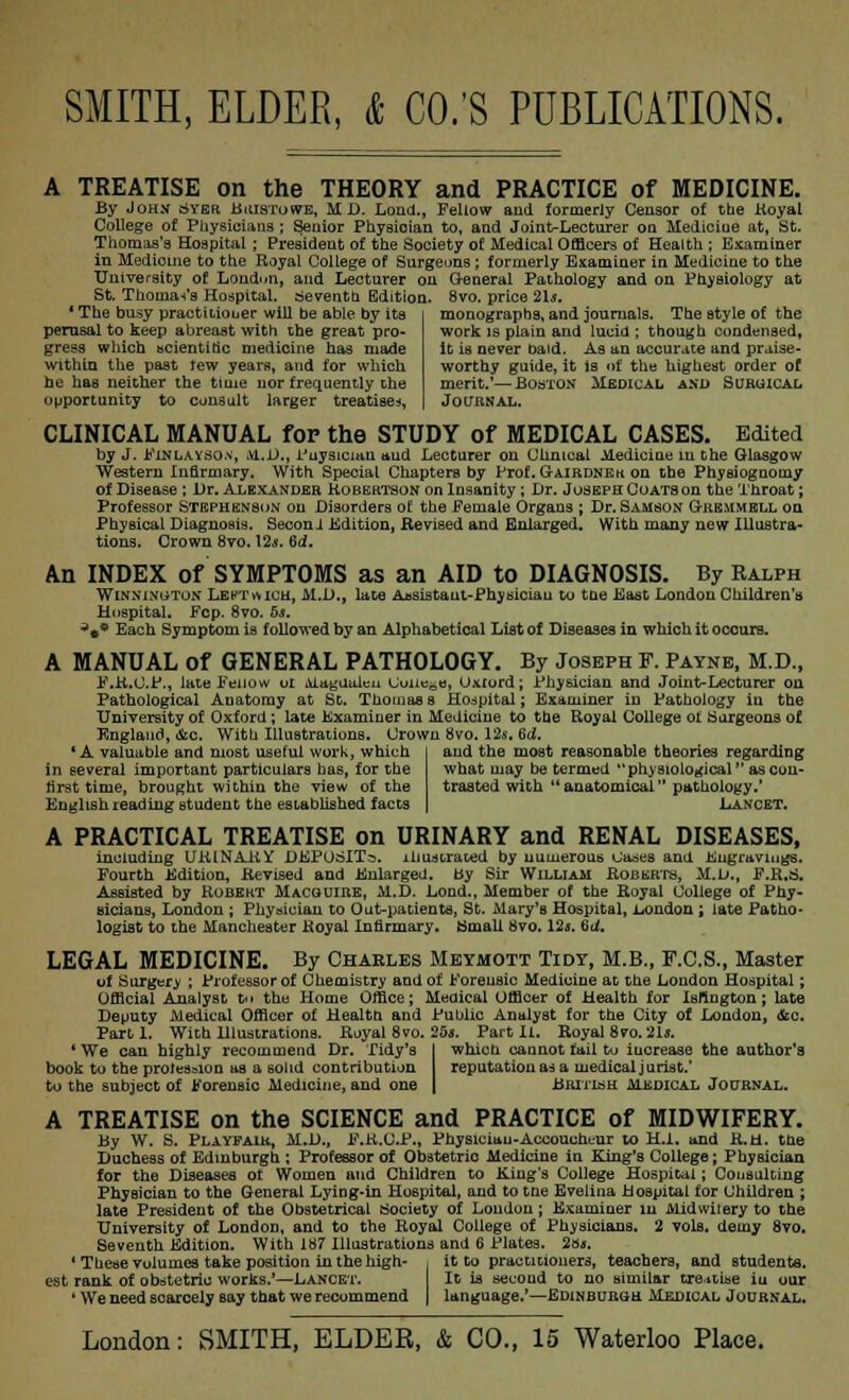 A TREATISE on the THEORY and PRACTICE of MEDICINE. By John Syer Buistowe, MD. Load., Fellow and formerly Censor of the Koyal College of Physicians ; Senior Physician to, and Joint-Lecturer on Mediciue at, St. Thomas's Hospital ; President of the Society of Medical Officers of Health ; Examiner in Medicine to the Royal College of Surgeons ; formerly Examiner in Medicine to the University of London, and Lecturer on General Pathology and on PhvBiology at St. Thoma-t's Hospital. Seventh Edition. 8vo. price 21*. ' The busy practitioner will be able by its perusal to keep abreast with the great pro- gress which scientific medicine has made within the past tew years, and for which he has neither the time nor frequently the opportunity to consult larger treatise*, monographs, and journals. The style of the work is plain and lucid ; though condensed, it is never batd. As an accurate and praise- worthy guide, it is of the highest order of merit.*—Boston Medical and Suruical Journal. CLINICAL MANUAL for the STUDY of MEDICAL CASES. Edited by J. Pinlayson, 01.D., Puysician aud Lecturer on Clinical Medicine in the Glasgow Western Infirmary. With Special Chapters by PtoLGairdnek on the Physiognomy of Disease; Dr. Alexander Robertson on Insanity; Dr. Joseph Coats on the Throat; Professor Stephenson on Disorders of the Female Organs ; Dr. Samson Gremmell on Physical Diagnosis. Second Edition, Revised and Enlarged. With many uew Illustra- tions. Crown 8vo. \2$. 6d. An INDEX of SYMPTOMS as an AID to DIAGNOSIS. By Ralph Winninoton Lectwich, M.D., lace Assistant-Physician to the .blast London Children's Hospital. Fcp. 8vo. 5s. a»* Each Symptom is followed by an Alphabetical List of Diseases in which it occurs. A MANUAL of GENERAL PATHOLOGY. By Joseph F. Payne, M.D., F.R.O.F., late Peiiow oi Magdalen Uuiie^e, Oxiord; Physician and Joint-Lecturer on Pathological Anatomy at St. Thomass Hospital; Examiner in Pathology iu the University of Oxford ; late Examiner in Medicine to the Royal College of Surgeons of England, &c. With 111ustrations. Crown 8vo. 12s, %d. 'A valuable and most useful work, which in several important particulars has, for the first time, brought within the view of the English reading student the established facts and the most reasonable theories regarding what may be termed physiological as con- trasted with anatomical pathology.' Lancet, A PRACTICAL TREATISE on URINARY and RENAL DISEASES, including URINARY DEPOSIT^, illustrated by numerous Oases and Engravings. Fourth Edition, Revised and Enlarged. By Sir William Roberts, M.D., F.R.S. Assisted by Robert Macquire, M.D. Lond., Member of the Royal College of Phy- sicians, London ; Physician to Out-patients, St. Mary'B Hospital, London ; late Patho- logist to the Manchester Royal Infirmary. Small 8vo. 12j. 6U. LEGAL MEDICINE. By Charles Meymott Tidy, M.B., F.C.S., Master of Surgery ; Professor of Chemistry and of Forensic Medicine at the London Hospital; Official Analyst t't the Home Office; Medical Officer of Health for Islington; late Deputy Medical Officer of Health and Public Analyst for the City of London, (fee. Part 1. With Hlustrations. Royal 8vo. 25s. Part Ii. Royal 8vo.2Ls. ' We can highly recommend Dr. Tidy's I which caunot fail to iucrease the author's book to the profession as a solid contribution reputation ad a medical jurist.' to the subject of Forensic Medicine, and one | British medical Journal. A TREATISE on the SCIENCE and PRACTICE of MIDWIFERY. By W. S. Playpaih, M.D., F.R.C.P., Physician-Accoucheur to H.I. and R.H. the Duchess of Edinburgh ; Professor of Obstetric Medicine in King's College; Physician for the Diseases of Women and Children to King's College Hospital; Consulting Physician to the General Lying-in Hospital, and to tne Evelina Hospital for Children ; late President of the Obstetrical Society of London; Examiner in Midwiiery to the University of London, and to the Royal College of Physicians. 2 vols, demy 8vo. Seventh Edition. With 187 Illustrations and 6 Plates. 28*. ' These volumes take position in the high- . it to practitioners, teachers, and students, est rank of obstetric works.'—Lancet. It is second to no similar treatise iu our ' We need scarcely say that we recommend | language.'—Edinburgh Medical Journal.