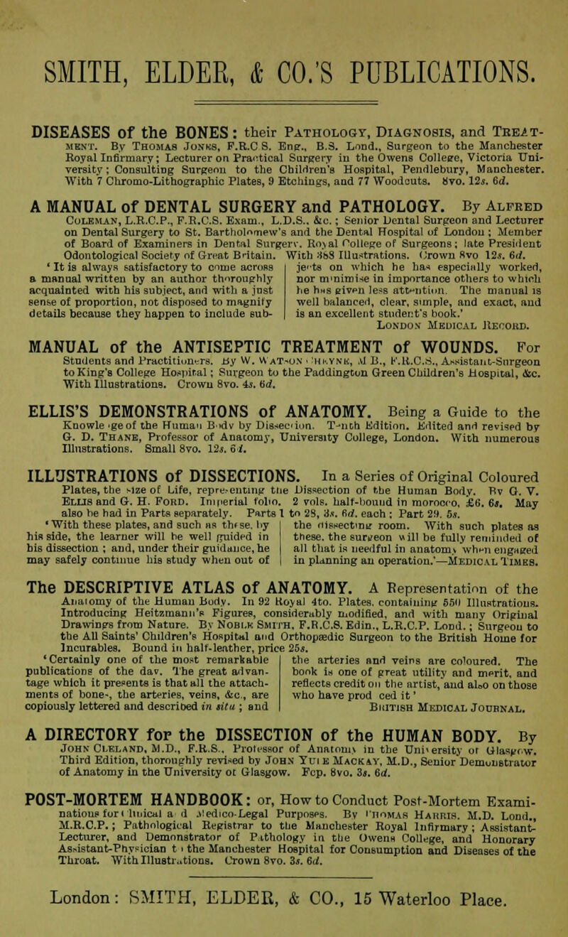 DISEASES of the BONES: their Pathology, Diagnosis, and Treat- ment. By Thomas Jonks, P.R.C S. Eng„ B.S. Lond., Surgeon to the Manchester Royal Infirmary; Lecturer on Practical Surgery iu the Owens Collesre, Victoria Uni- versity ; Consulting Surgeon to the Children's Hospital, Pendlebury, Manchester. With 7 Chromo-Lithographic Plates, 9 Etchings, and 77 Woodcuts. 8vo. 12s. 6d. A MANUAL of DENTAL SURGERY and PATHOLOGY. By Alfred Coleman, L.R.C.P., F.R.C.S. Exam., L.D.S.. &c.; Senior Dental Surgeon and Lecturer on Dental Surgery to St. Bartholomew's and the Dental Hospital of London ; Member of Board of Examiners in Dental Surgerv. Boy al College of Surgeons; late President Odontological Society of Great Britain. With 38S Illustrations. Crown Rvo 12*. 6*/. ' It is always satisfactory to ome across a manual written by an author thoroughly acquainted with his subject, and with a just sense of proportion, not disposed to magnify details because they happen to include sub- jects on which he has especially worked, nor ovnimi-ie in importance others to which he rms eivfn lesB attention. The manual is well balanced, clear, simple, and exact, and is an excellent student's book.' London Medical Record. MANUAL of the ANTISEPTIC TREATMENT of WOUNDS. For Students and Practitioners, ay W. Watson < :hkynm, M B., K.R.C.S., Assistant-Surgeon to King's College Hospital; Surgeon to the Paddingtun Green Children's Hospital, disc. With Illustrations. Crown 8vo. 4s. bd. ELLIS'S DEMONSTRATIONS Of ANATOMY. Being a Guide to the Knowle -geof the Human B>dv by Dissection. T-nth Edition. Edited and revised by G. D. Thane, Professor of Anacomy, University College, London. With numerous Illustrations. Small 8vo. l2s. 6i. ILLUSTRATIONS Of DISSECTIONS. In a Series of Original Coloured Plates, the >lze of Life, representing the Dissection of the Human Body. Bv O. V. Ellis and G-. H. Ford. Imperial folio. 2 vols, half-bound in morocco, £6. 6j. May also be had in Parts separately. Parts 1 to 23, 3.*. 6rf. each : Part 29. 5*. * With these plates, and such as th*se. by his side, the learner will be well guided in his dissection ; and, under their guidance, he may safely continue his study when out of the oisnectrnt: room. With such plates as these, the surgeon will be fully reminded of all that is needful in anatom> wh>n engaged in planning an operation.*—Medical Times. The DESCRIPTIVE ATLAS of ANATOMY. A Representation of the Anatomy of the Human Body. In 92 Koyal 4to. Plates, containing 550 Illustrations. Introducing Heitzmann's Figures, considerably modified, and with many Original Drawings from Nature. By Noblk Smith, F.R.C.8. Edin., L.E.C.P. Lond.; Surgeon to the All Saints' Children's Hospital and Orthopaedic Surgeon to the British Home for Incurables. Bound in halt-leather, price 25*. 'Certainly one of the most remarkable publications of the dav. The great advan- tage which it presents is that all the attach- ments of bone-, the arteries, veins, &c, are copiously lettered and described in situ ; and the arteries and veins are coloured. The book is one of great utility and mprit, and reflects credit on the artist,'and aUo on those who have prod ced it' Biiitish Medical Journal. A DIRECTORY for the DISSECTION of the HUMAN BODY. By John Cleland, M.D., F.R.S., Prolessor of Anatomv in the University or Glasgow. Third Edition, thoroughly revised by John Yui k Mackay, M.D., Senior Demonstrator of Anatomy in the University or. Glasgow. Fcp. 8vo. 3s. Bd. POST-MORTEM HANDBOOK: or, How to Conduct Post-Mortem Exami- natious for i lit deal a d J'edico-Legal Purposes. By 'nomas Harris. M.D. Lond., M.R.CP.; Pathological Registrar to the Manchester Royal Infirmary; Assistant- Lecturer, and Demonstrator of Pathology in the Owenn College, and Honorary As>istant-Physician t ■ the Manchester Hospital for Consumption and Diseases of the Throat. With Illustrations. Crown 8vo. 3s. 6d.