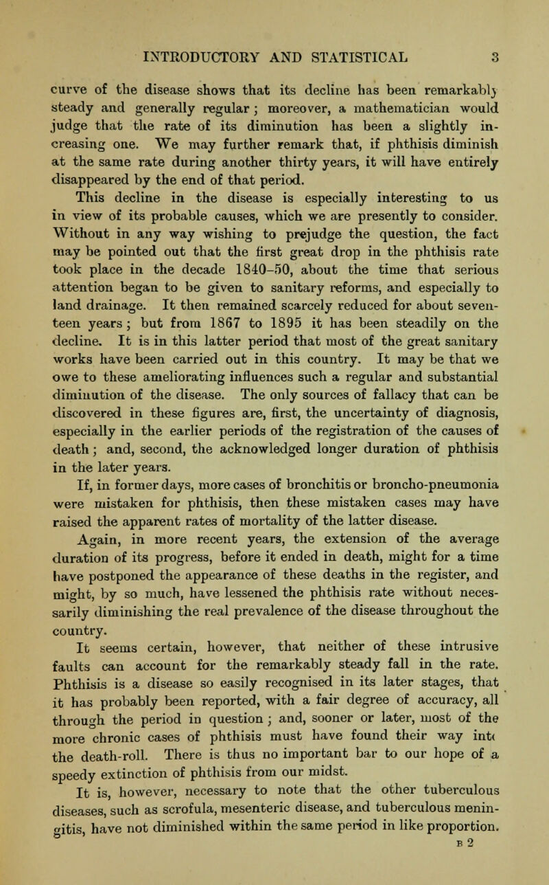curve of the disease shows that its decline has been remarkably steady and generally regular ; moreover, a mathematician would judge that the rate of its diminution has been a slightly in- creasing one. We may further remark that, if phthisis diminish at the same rate during another thirty years, it will have entirely disappeared by the end of that period. This decline in the disease is especially interesting to us in view of its probable causes, which we are presently to consider. Without in any way wishing to prejudge the question, the fact may be pointed out that the first great drop in the phthisis rate took place in the decade 1840-50, about the time that serious attention began to be given to sanitary reforms, and especially to land drainage. It then remained scarcely reduced for about seven- teen years; but from 1867 to 1895 it has been steadily on the decline. It is in this latter period that most of the great sanitary works have been carried out in this country. It may be that we owe to these ameliorating influences such a regular and substantial diminution of the disease. The only sources of fallacy that can be discovered in these figures are, first, the uncertainty of diagnosis, especially in the earlier periods of the registration of the causes of death ; and, second, the acknowledged longer duration of phthisis in the later years. If, in former days, more cases of bronchitis or broncho-pneumonia were mistaken for phthisis, then these mistaken cases may have raised the apparent rates of mortality of the latter disease. Again, in more recent years, the extension of the average duration of its progress, before it ended in death, might for a time have postponed the appearance of these deaths in the register, and might, by so much, have lessened the phthisis rate without neces- sarily diminishing the real prevalence of the disease throughout the country. It seems certain, however, that neither of these intrusive faults can account for the remarkably steady fall in the rate. Phthisis is a disease so easily recognised in its later stages, that it has probably been reported, with a fair degree of accuracy, all through the period in question ; and, sooner or later, most of the more chronic cases of phthisis must have found their way int< the death-roll. There is thus no important bar to our hope of a speedy extinction of phthisis from our midst. It is however, necessary to note that the other tuberculous diseases, such as scrofula, mesenteric disease, and tuberculous menin- gitis have not diminished within the same period in like proportion. e 2