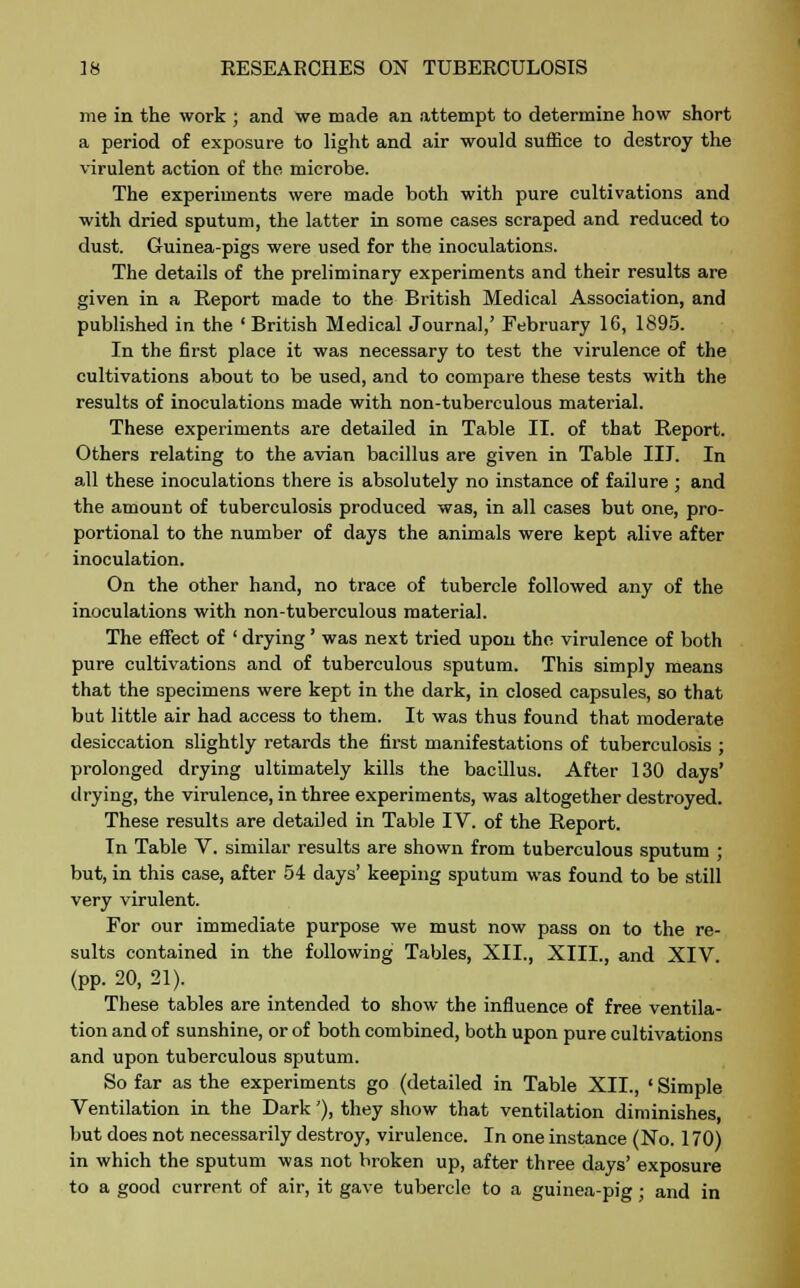 me in the work ; and we made an attempt to determine how short a period of exposure to light and air would suffice to destroy the virulent action of the microbe. The experiments were made both with pure cultivations and with dried sputum, the latter in some cases scraped and reduced to dust. Guinea-pigs were used for the inoculations. The details of the preliminary experiments and their results are given in a Report made to the British Medical Association, and published in the ' British Medical Journal,' February 16, 1895. In the first place it was necessary to test the virulence of the cultivations about to be used, and to compare these tests with the results of inoculations made with non-tuberculous material. These experiments are detailed in Table II. of that Report. Others relating to the avian bacillus are given in Table III. In all these inoculations there is absolutely no instance of failure ; and the amount of tuberculosis produced was, in all cases but one, pro- portional to the number of days the animals were kept alive after inoculation. On the other hand, no trace of tubercle followed any of the inoculations with non-tuberculous material. The effect of ' drying' was next tried upon the virulence of both pure cultivations and of tuberculous sputum. This simply means that the specimens were kept in the dark, in closed capsules, so that but little air had access to them. It was thus found that moderate desiccation slightly retards the first manifestations of tuberculosis ; prolonged drying ultimately kills the bacillus. After 130 days' drying, the virulence, in three experiments, was altogether destroyed. These results are detailed in Table IV. of the Report. In Table V. similar results are shown from tuberculous sputum ; but, in this case, after 54 days' keeping sputum was found to be still very virulent. For our immediate purpose we must now pass on to the re- sults contained in the following Tables, XII., XIII., and XIV (pp. 20, 21). These tables are intended to show the influence of free ventila- tion and of sunshine, or of both combined, both upon pure cultivations and upon tuberculous sputum. So far as the experiments go (detailed in Table XII., ' Simple Ventilation in the Dark'), they show that ventilation diminishes, but does not necessarily destroy, virulence. In one instance (No. 170) in which the sputum was not broken up, after three days' exposure to a good current of air, it gave tubercle to a guinea-pig; and in