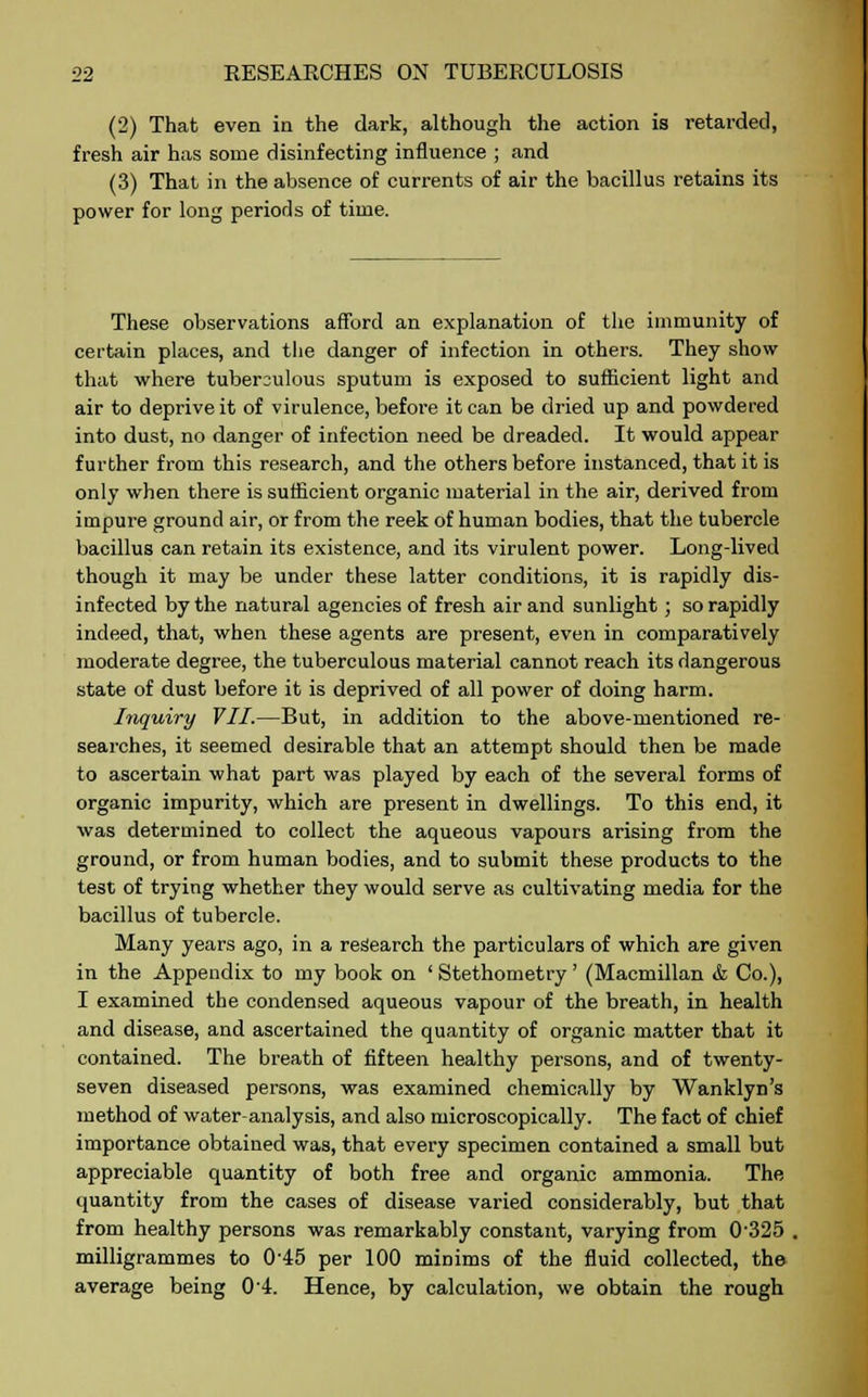 (2) That even in the dark, although the action is retarded, fresh air has some disinfecting influence ; and (3) That in the absence of currents of air the bacillus retains its power for long periods of time. These observations afford an explanation of the immunity of certain places, and the danger of infection in others. They show that where tuberculous sputum is exposed to sufficient light and air to deprive it of virulence, before it can be dried up and powdered into dust, no danger of infection need be dreaded. It would appear further from this research, and the others before instanced, that it is only when there is sufficient organic material in the air, derived from impure ground air, or from the reek of human bodies, that the tubercle bacillus can retain its existence, and its virulent power. Long-lived though it may be under these latter conditions, it is rapidly dis- infected by the natural agencies of fresh air and sunlight ; so rapidly indeed, that, when these agents are present, even in comparatively moderate degree, the tuberculous material cannot reach its dangerous state of dust before it is deprived of all power of doing harm. Inquiry VII.—But, in addition to the above-mentioned re- searches, it seemed desirable that an attempt should then be made to ascertain what part was played by each of the several forms of organic impurity, which are present in dwellings. To this end, it was determined to collect the aqueous vapours arising from the ground, or from human bodies, and to submit these products to the test of trying whether they would serve as cultivating media for the bacillus of tubercle. Many years ago, in a research the particulars of which are given in the Appendix to my book on ' Stethometry ' (Macmillan <fe Co.), I examined the condensed aqueous vapour of the breath, in health and disease, and ascertained the quantity of organic matter that it contained. The breath of fifteen healthy persons, and of twenty- seven diseased persons, was examined chemically by Wanklyn's method of water analysis, and also microscopically. The fact of chief importance obtained was, that every specimen contained a small but appreciable quantity of both free and organic ammonia. The quantity from the cases of disease varied considerably, but that from healthy persons was remarkably constant, varying from 0'325 , milligrammes to 0'45 per 100 minims of the fluid collected, the average being 04. Hence, by calculation, we obtain the rough