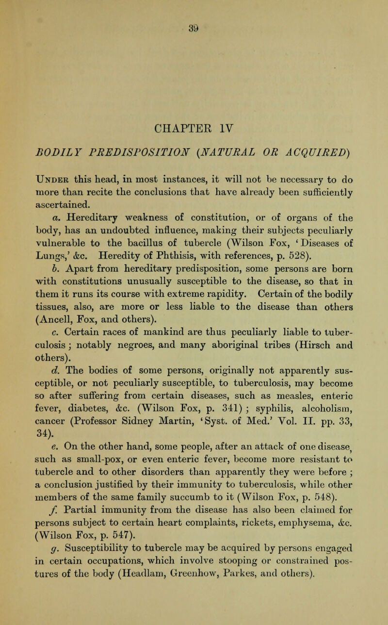 CHAPTER IV BODILY PREDISPOSITION {NATURAL OR ACQUIRED) Under this head, in most instances, it will not be necessary to do more than recite the conclusions that have already been sufficiently ascertained. a. Hereditary weakness of constitution, or of organs of the body, has an undoubted influence, making their subjects peculiarly vulnerable to the bacillus of tubercle (Wilson Fox, ' Diseases of Lungs,' &c. Heredity of Phthisis, with references, p. 528). b. Apart from hereditary predisposition, some persons are born with constitutions unusually susceptible to the disease, so that in them it runs its course with extreme rapidity. Certain of the bodily tissues, also, are more or less liable to the disease than others (Ancell, Fox, and others). c. Certain races of mankind are thus peculiarly liable to tuber- culosis ; notably negroes, and many aboriginal tribes (Hirsch and others). d. The bodies of some persons, originally not apparently sus- ceptible, or not peculiarly susceptible, to tuberculosis, may become so after suffering from certain diseases, such as measles, enteric fever, diabetes, &c. (Wilson Fox, p. 341) ; syphilis, alcoholism, cancer (Professor Sidney Martin, 'Syst. of Med.' Vol. II. pp. 33, 34). e. On the other hand, some people, after an attack of one disease, such as small-pox, or even enteric fever, become more resistant to tubercle and to other disorders than apparently they were before ; a conclusion justified by their immunity to tuberculosis, while other members of the same family succumb to it (Wilson Fox, p. 548). f. Partial immunity from the disease has also been claimed for persons subject to certain heart complaints, rickets, emphysema, ifcc. (Wilson Fox, p. 547). g. Susceptibility to tubercle may be acquired by persons engaged in certain occupations, which involve stooping or constrained pos- tures of the body (Headlam, Greenhow, Parkes, and others).