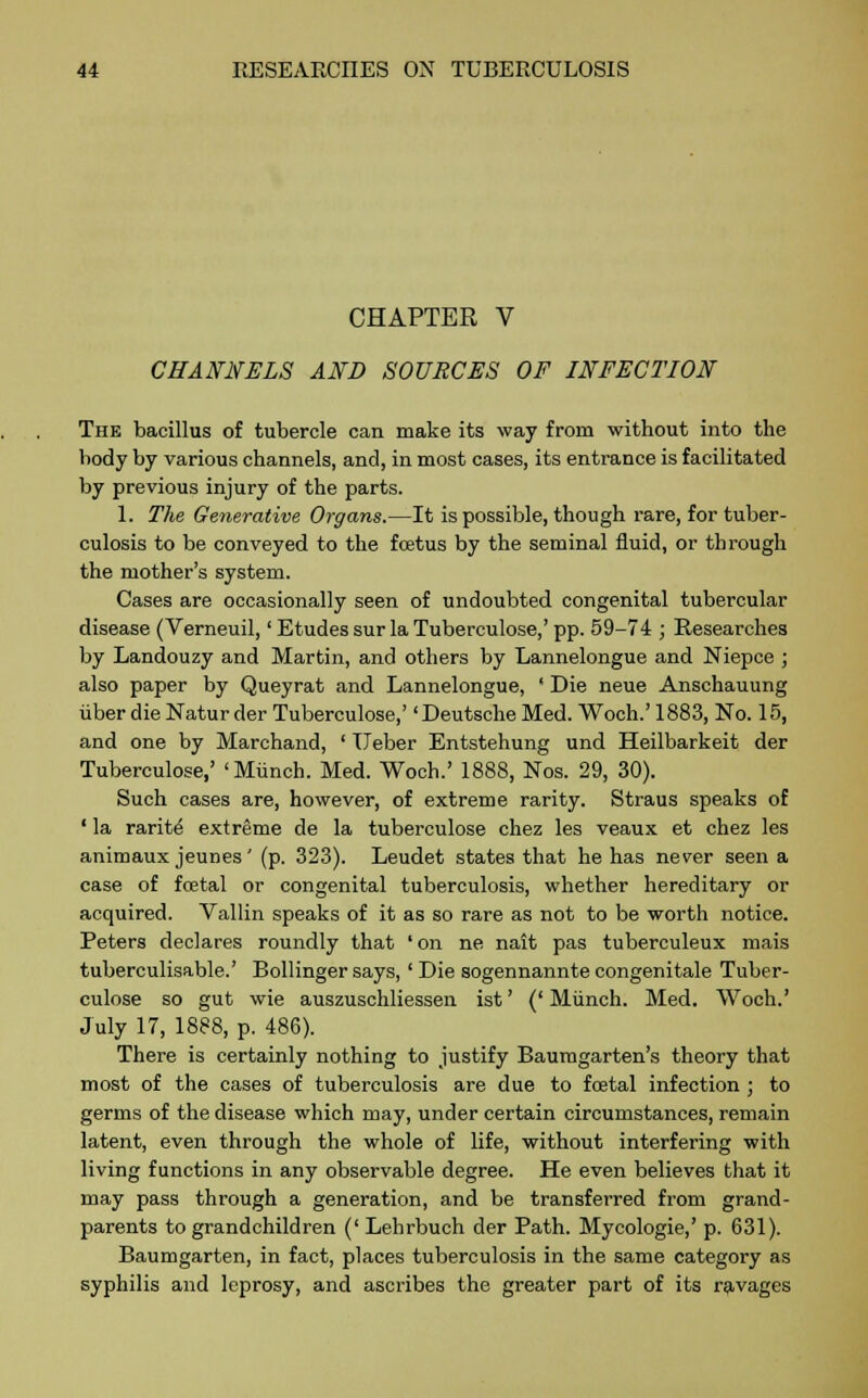 CHAPTER V CHANNELS AND SOURCES OF INFECTION The bacillus of tubercle can make its way from without into the body by various channels, and, in most cases, its entrance is facilitated by previous injury of the parts. 1. The Generative Organs.—It is possible, though rare, for tuber- culosis to be conveyed to the foetus by the seminal fluid, or through the mother's system. Cases are occasionally seen of undoubted congenital tubercular disease (Verneuil,' Etudes sur la Tuberculose,' pp. 59-74 ; Researches by Landouzy and Martin, and others by Lannelongue and Niepce ; also paper by Queyrat and Lannelongue, ' Die neue Anschauung iiber die Natur der Tuberculose,' 'Deutsche Med. Woch.' 1883, No. 15, and one by Marchand, ' Ueber Entstehung und Heilbarkeit der Tuberculose,' 'Munch. Med. Woch.' 1888, Nos. 29, 30). Such cases are, however, of extreme rarity. Straus speaks of ' la rarity extreme de la tuberculose chez les veaux et chez les animaux jeunes' (p. 323). Leudet states that he has never seen a case of foetal or congenital tuberculosis, whether hereditary or acquired. Vallin speaks of it as so rare as not to be worth notice. Peters declares roundly that 'on ne nait pas tuberculeux mais tuberculisable.' Bollinger says, ' Die sogennannte congenitale Tuber- culose so gut wie auszuschliessen ist' (' Munch. Med. Woch.' July 17, 1888, p. 486). There is certainly nothing to justify Baumgarten's theory that most of the cases of tuberculosis are due to foetal infection ; to germs of the disease which may, under certain circumstances, remain latent, even through the whole of life, without interfering with living functions in any observable degree. He even believes that it may pass through a generation, and be transferred from grand- parents to grandchildren (' Lehrbuch der Path. Mycologie,' p. 631). Baumgarten, in fact, places tuberculosis in the same category as syphilis and leprosy, and ascribes the greater part of its ravages