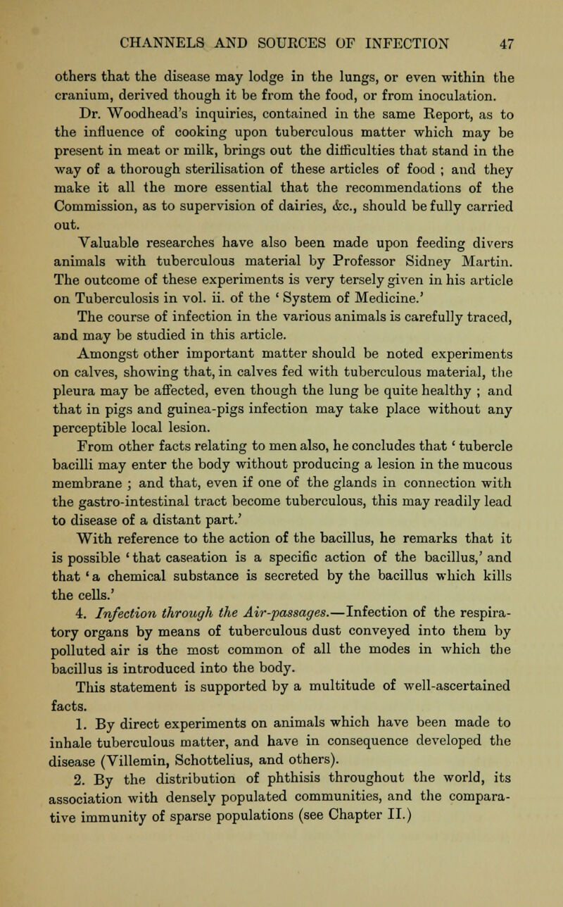 others that the disease may lodge in the lungs, or even within the cranium, derived though it be from the food, or from inoculation. Dr. Woodhead's inquiries, contained in the same Report, as to the influence of cooking upon tuberculous matter which may be present in meat or milk, brings out the difficulties that stand in the way of a thorough sterilisation of these articles of food ; and they make it all the more essential that the recommendations of the Commission, as to supervision of dairies, &c, should be fully carried out. Valuable researches have also been made upon feeding divers animals with tuberculous material by Professor Sidney Martin. The outcome of these experiments is very tersely given in his article on Tuberculosis in vol. ii. of the ' System of Medicine.' The course of infection in the various animals is carefully traced, and may be studied in this article. Amongst other important matter should be noted experiments on calves, showing that, in calves fed with tuberculous material, the pleura may be affected, even though the lung be quite healthy ; and that in pigs and guinea-pigs infection may take place without any perceptible local lesion. From other facts relating to men also, he concludes that' tubercle bacilli may enter the body without producing a lesion in the mucous membrane ; and that, even if one of the glands in connection with the gastro-intestinal tract become tuberculous, this may readily lead to disease of a distant part.' With reference to the action of the bacillus, he remarks that it is possible ' that caseation is a specific action of the bacillus,' and that ' a chemical substance is secreted by the bacillus which kills the cells.' 4. Infection through the Air-passages.—Infection of the respira- tory organs by means of tuberculous dust conveyed into them by polluted air is the most common of all the modes in which the bacillus is introduced into the body. This statement is supported by a multitude of well-ascertained facts. 1. By direct experiments on animals which have been made to inhale tuberculous matter, and have in consequence developed the disease (Villemin, Schottelius, and others). 2. By the distribution of phthisis throughout the world, its association with densely populated communities, and the compara- tive immunity of sparse populations (see Chapter II.)