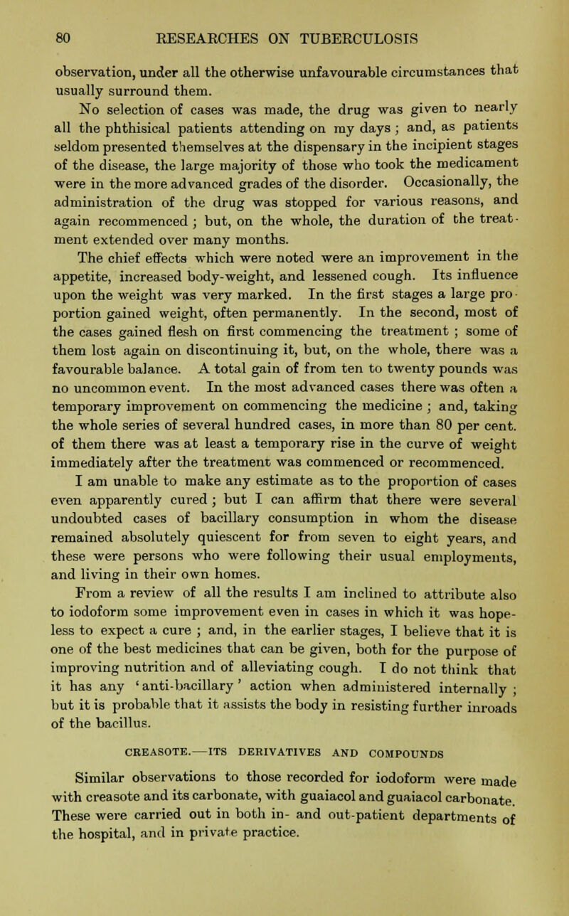 observation, under all the otherwise unfavourable circumstances that usually surround them. No selection of cases was made, the drug was given to nearly all the phthisical patients attending on my days ; and, as patients seldom presented themselves at the dispensary in the incipient stages of the disease, the large majority of those who took the medicament were in the more advanced grades of the disorder. Occasionally, the administration of the drug was stopped for various reasons, and again recommenced ; but, on the whole, the duration of the treat ■ ment extended over many months. The chief effects which were noted were an improvement in the appetite, increased body-weight, and lessened cough. Its influence upon the weight was very marked. In the first stages a large pro portion gained weight, often permanently. In the second, most of the cases gained flesh on first commencing the treatment ; some of them lost again on discontinuing it, but, on the whole, there was a favourable balance. A total gain of from ten to twenty pounds was no uncommon event. In the most advanced cases there was often a temporary improvement on commencing the medicine ; and, taking the whole series of several hundred cases, in more than 80 per cent, of them there was at least a temporary rise in the curve of weight immediately after the treatment was commenced or recommenced. I am unable to make any estimate as to the proportion of cases even apparently cured; but I can affirm that there were several undoubted cases of bacillary consumption in whom the disease remained absolutely quiescent for from seven to eight years, and these were persons who were following their usual employments, and living in their own homes. From a review of all the results I am inclined to attribute also to iodoform some improvement even in cases in which it was hope- less to expect a cure ; and, in the earlier stages, I believe that it is one of the best medicines that can be given, both for the purpose of improving nutrition and of alleviating cough. I do not think that it has any ' anti-bacillary ' action when administered internally ; but it is probable that it assists the body in resisting further inroads of the bacillus. CREASOTE.—ITS DERIVATIVES AND COMPOUNDS Similar observations to those recorded for iodoform were made with creasote and its carbonate, with guaiacol and guaiacol carbonate These were carried out in both in- and out-patient departments of the hospital, and in private practice.