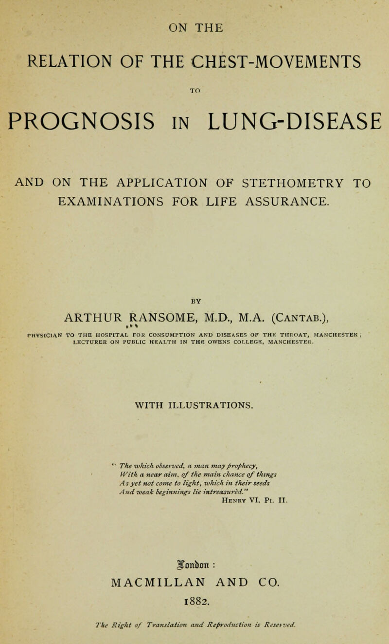 RELATION OF THE CHEST-MOVEMENTS TO PROGNOSIS in LUNG-DISEASE AND ON THE APPLICATION OF STETHOMETRY TO EXAMINATIONS FOR LIFE ASSURANCE. ARTHUR RANSOME, M.D., MA. (Cantab.), PHVSICIAN TO THE HOSPITAL FOR CONSUMPTION AND DISEASES OF THE THROAT, MANCHESTER . LECTURER ON PUBLIC HEALTH IN THB OWENS COLLEGE, MANCHESTER. WITH ILLUSTRATIONS. The which observed, a man may Prophecy; IVitk a near aim, 0/ the main chance of things As yet not come to light, which in their seeds And weak beginnings lie intreasttred. Henry VI. Pt. II. bonbon : MACMILLAN AND CO. 1882. TJkt Right of Translation and Reproduction is Resetted.