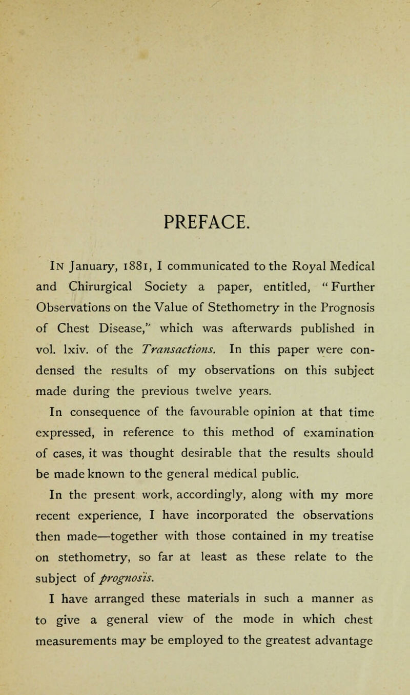 PREFACE. In January, 1881, I communicated to the Royal Medical and Chirurgical Society a paper, entitled,  Further Observations on the Value of Stethometry in the Prognosis of Chest Disease, which was afterwards published in vol. lxiv. of the Transactions. In this paper were con- densed the results of my observations on this subject made during the previous twelve years. In consequence of the favourable opinion at that time expressed, in reference to this method of examination of cases, it was thought desirable that the results should be made known to the general medical public. In the present work, accordingly, along with my more recent experience, I have incorporated the observations then made—together with those contained in my treatise on stethometry, so far at least as these relate to the subject of prognosis. I have arranged these materials in such a manner as to give a general view of the mode in which chest measurements may be employed to the greatest advantage