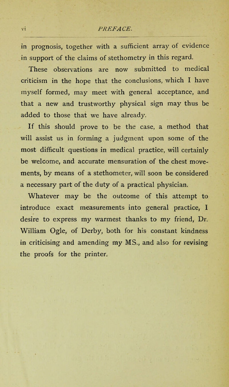in prognosis, together with a sufficient array of evidence in support of the claims of stethometry in this regard. These observations are now submitted to medical criticism in the hope that the conclusions, which I have myself formed, may meet with general acceptance, and that a new and trustworthy physical sign may thus be added to those that we have already. If this should prove to be the case, a method that will assist us in forming a judgment upon some of the most difficult questions in medical practice, will certainly be welcome, and accurate mensuration of the chest move- ments, by means of a stethometer, will soon be considered a necessary part of the duty of a practical physician. Whatever may be the outcome of this attempt to introduce exact measurements into general practice, I desire to express my warmest thanks to my friend, Dr. William Ogle, of Derby, both for his constant kindness in criticising and amending my MS., and also for revising the proofs for the printer.
