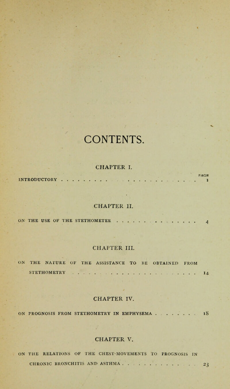 CONTENTS. CHAPTER I. PAGB INTRODUCTORY CHAPTER II. ON THE USE OF THE STETHOMETER 4 CHAPTER III. ON THE NAl'URE 01' THE ASSISTANCE TO HE OBTAINED FROM STETHOMETRY . .... 14. CHAPTER IV. ON FROGNOSIS FROM STETHOMETRY IN EMPHYSEMA li> CHAPTER V. ON THE RELATIONS OF THE CHEST-MOVEMENTS TO PROGNOSIS IN CHRONIC BRONCHITIS AND ASTHMA . . 23