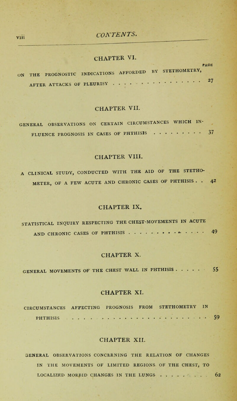 CHAPTER VI. pace ON THE PROGNOSTIC .NEGATIONS AFFORDED BY STETHOMETRY, 27 AFTER ATTACKS OF PLEURISY CHAPTER VII. GENERAL OBSERVATIONS ON CERTAIN CIRCUMSTANCES WHICH IN- FLUENCE PROGNOSIS IN CASES OF PHTHISIS 37 CHAPTER VIII. A CLINICAL STUDY, CONDUCTED WITH THE AID OF THE STETHO- METER, OF A FEW ACUTE AND CHRONIC CASES OF PHTHISIS . . 42 CHAPTER IX. STATISTICAL INQUIRY RESPECTING THE CHEST-MOVEMENTS IN ACUTE AND CHRONIC CASES OF PHTHISIS 49 CHAPTER X. GENERAL MOVEMENTS OF THE CHEST WALL IN PHTHISIS 55 CHAPTER XI. CIRCUMSTANCES AFFECTING PROGNOSIS FROM STETHOMETRY IN PHTHISIS . . , . 59 CHAPTER XII. 3ENERAL OBSERVATIONS CONCERNING THE RELATION OF CHANGES IN THE MOVEMENTS OF LIMITED REGIONS OF THE CHEST, TO LOCALIZED MORBID CHANGES IN THE LUNGS . . 62