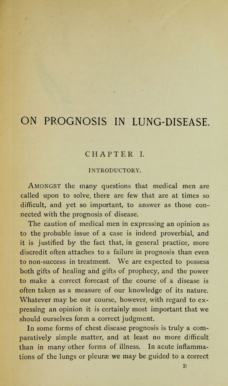 ON PROGNOSIS IN LUNG-DISEASE. CHAPTER I. INTRODUCTORY. Amongst the many questions that medical men are called upon to solve, there are few that are at times so difficult, and yet so important, to answer as those con- nected with the prognosis of disease. The caution of medical men in expressing an opinion as to the probable issue of a case is indeed proverbial, and it is justified by the fact that, in general practice, more discredit often attaches to a failure in prognosis than even to non-success in treatment. We are expected to possess both gifts of healing and gifts of prophecy, and the power to make a correct forecast of the course of a disease is often taken as a measure of our knowledge of its nature. Whatever may be our course, however, with regard to ex- pressing an opinion it is certainly most important that we should ourselves form a correct judgment. In some forms of chest disease prognosis is truly a com- paratively simple matter, and at least no more difficult than in many other forms of illness. In acute inflamma- tions of the lungs or pleurae we may be guided to a correct H