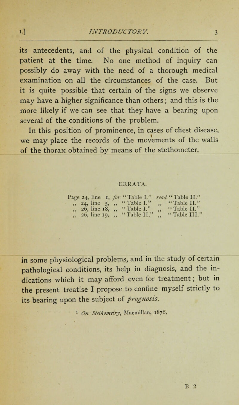 its antecedents, and of the physical condition of the patient at the time. No one method of inquiry can possibly do away with the need of a thorough medical examination on all the circumstances of the case. But it is quite possible that certain of the signs we observe may have a higher significance than others; and this is the more likely if we can see that they have a bearing upon several of the conditions of the problem. In this position of prominence, in cases of chest disease, we may place the records of the movements of the walls of the thorax obtained by means of the stethometer. ERRATA. Page 24, line 1, for Table I. raw Table II. ,, 24, line 5, „  Table I. ,, Table II. ,, 26, line 18, ,, Table I. „ Table II. ,, 26, line 19, „ Table II. ,, Table III. in some physiological problems, and in the study of certain pathological conditions, its help in diagnosis, and the in- dications which it may afford even for treatment; but in the present treatise I propose to confine myself strictly to its bearing upon the subject of prognosis. 1 On Stelhomelry, Macmillan, 1876.