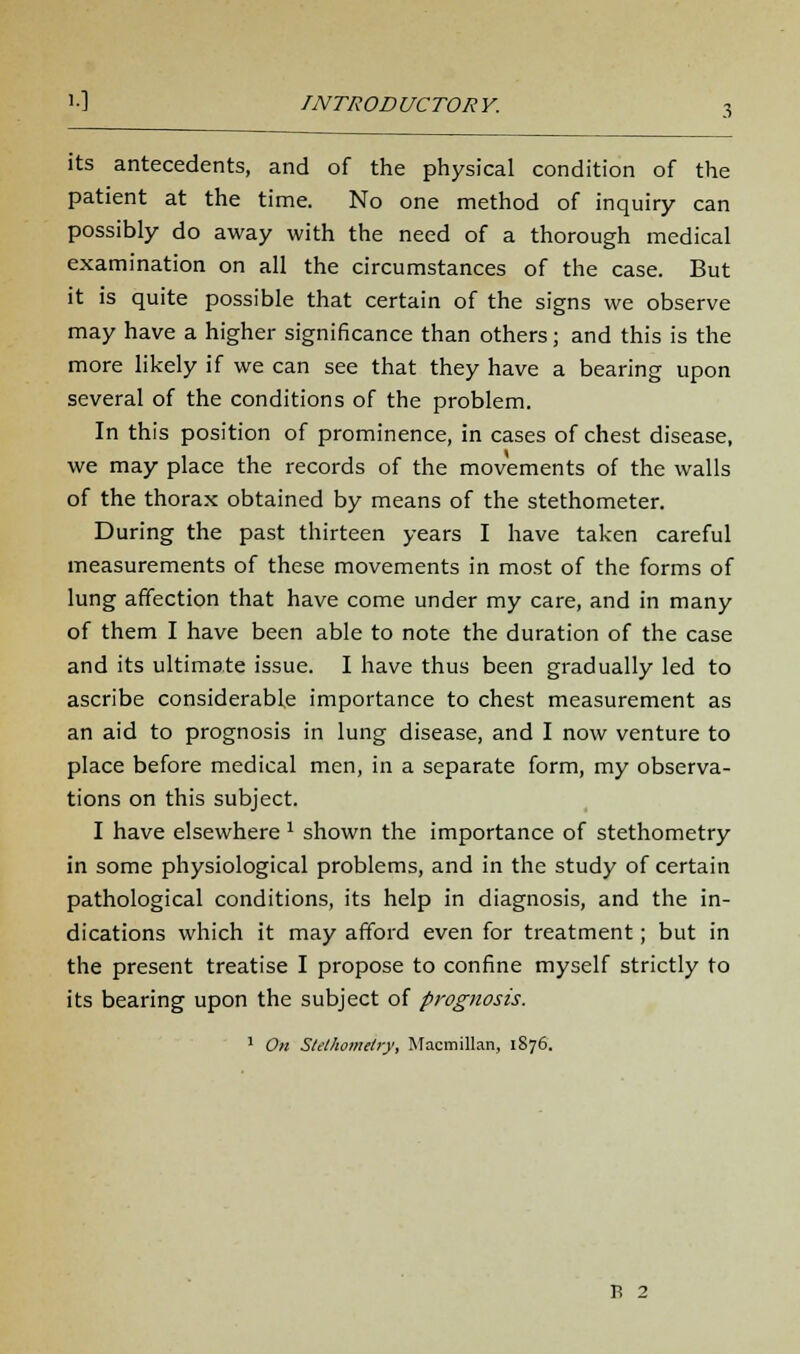 its antecedents, and of the physical condition of the patient at the time. No one method of inquiry can possibly do away with the need of a thorough medical examination on all the circumstances of the case. But it is quite possible that certain of the signs we observe may have a higher significance than others; and this is the more likely if we can see that they have a bearing upon several of the conditions of the problem. In this position of prominence, in cases of chest disease, we may place the records of the movements of the walls of the thorax obtained by means of the stethometer. During the past thirteen years I have taken careful measurements of these movements in most of the forms of lung affection that have come under my care, and in many of them I have been able to note the duration of the case and its ultimate issue. I have thus been gradually led to ascribe considerable importance to chest measurement as an aid to prognosis in lung disease, and I now venture to place before medical men, in a separate form, my observa- tions on this subject. I have elsewhere 1 shown the importance of stethometry in some physiological problems, and in the study of certain pathological conditions, its help in diagnosis, and the in- dications which it may afford even for treatment; but in the present treatise I propose to confine myself strictly to its bearing upon the subject of prognosis. 1 On Stethometry, Macmillan, 1876.