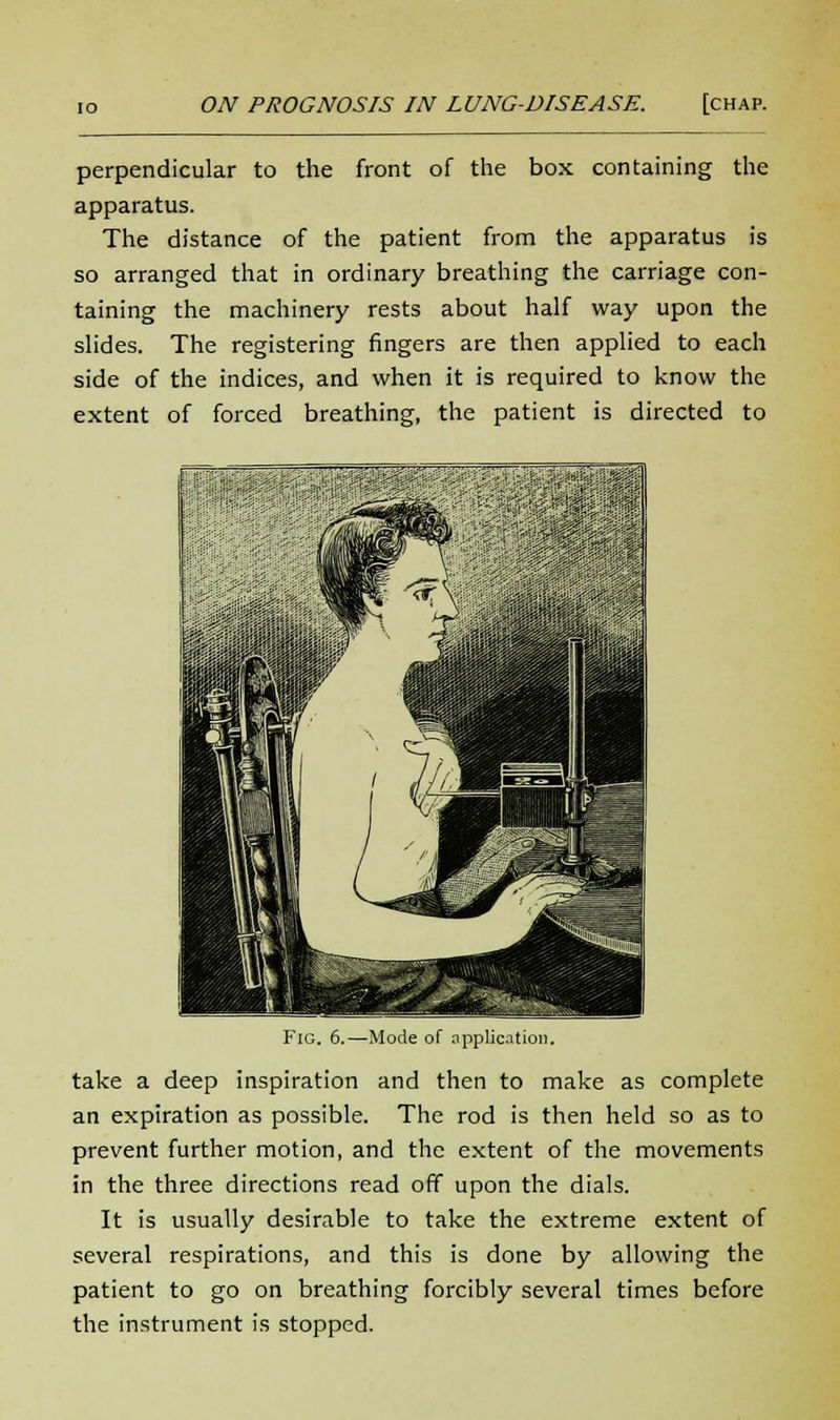 perpendicular to the front of the box containing the apparatus. The distance of the patient from the apparatus is so arranged that in ordinary breathing the carriage con- taining the machinery rests about half way upon the slides. The registering fingers are then applied to each side of the indices, and when it is required to know the extent of forced breathing, the patient is directed to Fig. 6.—Mode of application. take a deep inspiration and then to make as complete an expiration as possible. The rod is then held so as to prevent further motion, and the extent of the movements in the three directions read off upon the dials. It is usually desirable to take the extreme extent of several respirations, and this is done by allowing the patient to go on breathing forcibly several times before the instrument is stopped.