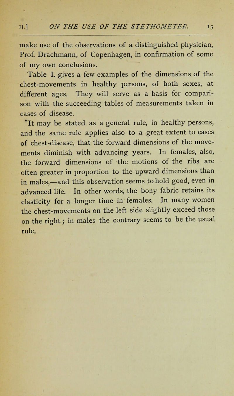 make use of the observations of a distinguished physician, Prof. Drachmann, of Copenhagen, in confirmation of some of my own conclusions. Table I. gives a few examples of the dimensions of the chest-movements in healthy persons, of both sexes, at different ages. They will serve as a basis for compari- son with the succeeding tables of measurements taken in cases of disease. *It may be stated as a general rule, in healthy persons, and the same rule applies also to a great extent to cases of chest-disease, that the forward dimensions of the move- ments diminish with advancing years. In females, also, the forward dimensions of the motions of the ribs are often greater in proportion to the upward dimensions than in males,—and this observation seems to hold good, even in advanced life. In other words, the bony fabric retains its elasticity for a longer time in females. In many women the chest-movements on the left side slightly exceed those on the right; in males the contrary seems to be the usual rule.