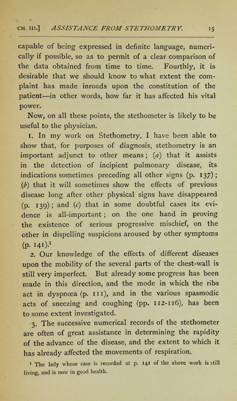 capable of being expressed in definite language, numeri- cally if possible, so as to permit of a clear comparison of the data obtained from time to time. Fourthly, it is desirable that we should know to what extent the com- plaint has made inroads upon the constitution of the patient—in other words, how far it has affected his vital power. Now, on all these points, the stethometer is likely to be useful to the physician. 1. In my work on Stethometry, I have been able to show that, for purposes of diagnosis, stethometry is an important adjunct to other means; [a) that it assists in the detection of incipient pulmonary disease, its indications sometimes preceding all other signs (p. 137); (p) that it will sometimes show the effects of previous disease long after other physical signs have disappeared (p. 139); and (c) that in some doubtful cases its evi- dence is all-important ; on the one hand in proving the existence of serious progressive mischief, on the other in dispelling suspicions aroused by other symptoms (p. HO-1 2. Our knowledge of the effects of different diseases upon the mobility of the several parts of the chest-wall is still very imperfect. But already some progress has been made in this direction, and the mode in which the ribs act in dyspnoea (p. m), and in the various spasmodic acts of sneezing and coughing (pp. 112-116), has been to some extent investigated. 3. The successive numerical records of the stethometer are often of great assistance in determining the rapidity of the advance of the disease, and the extent to which it has already affected the movements of respiration. 1 The lady whose case is recorded at p. 141 of the above work is still living, and is now in good health.