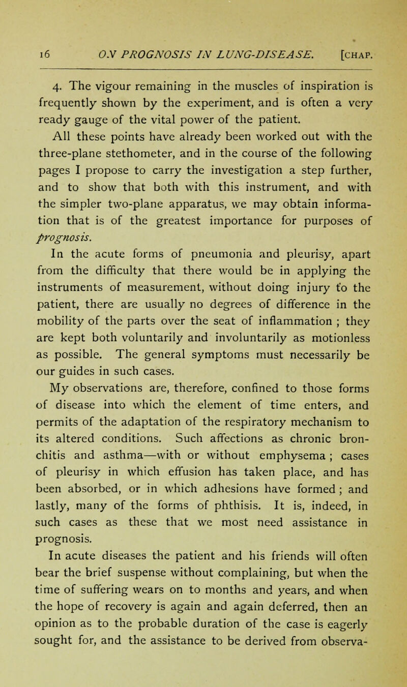 4. The vigour remaining in the muscles of inspiration is frequently shown by the experiment, and is often a very ready gauge of the vital power of the patient. All these points have already been worked out with the three-plane stethometer, and in the course of the following pages I propose to carry the investigation a step further, and to show that both with this instrument, and with the simpler two-plane apparatus, we may obtain informa- tion that is of the greatest importance for purposes of prognosis. In the acute forms of pneumonia and pleurisy, apart from the difficulty that there would be in applying the instruments of measurement, without doing injury t'o the patient, there are usually no degrees of difference in the mobility of the parts over the seat of inflammation ; they are kept both voluntarily and involuntarily as motionless as possible. The general symptoms must necessarily be our guides in such cases. My observations are, therefore, confined to those forms of disease into which the element of time enters, and permits of the adaptation of the respiratory mechanism to its altered conditions. Such affections as chronic bron- chitis and asthma—with or without emphysema ; cases of pleurisy in which effusion has taken place, and has been absorbed, or in which adhesions have formed ; and lastly, many of the forms of phthisis. It is, indeed, in such cases as these that we most need assistance in prognosis. In acute diseases the patient and his friends will often bear the brief suspense without complaining, but when the time of suffering wears on to months and years, and when the hope of recovery is again and again deferred, then an opinion as to the probable duration of the case is eagerly sought for, and the assistance to be derived from observa-