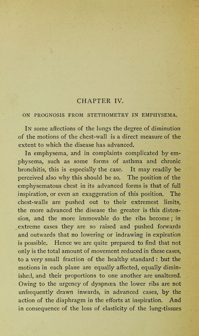 ON PROGNOSIS FROM STETHOMETRY IN EMPHYSEMA. In some affections of the lungs the degree of diminution of the motions of the chest-wall is a direct measure of the extent to which the disease has advanced. In emphysema, and in complaints complicated by em- physema, such as some forms of asthma and chronic bronchitis, this is especially the case. It may readily be perceived also why this should be so. The position of the emphysematous chest in its advanced forms is that of full inspiration, or even an exaggeration of this position. The chest-walls are pushed out to their extremest limits, the more advanced the disease the greater is this disten- sion, and the more immovable do the ribs become ; in extreme cases they are so raised and pushed forwards and outwards that no lowering or indrawing in expiration is possible. Hence we are quite prepared to find that not only is the total amount of movement reduced in these cases, to a very small fraction of the healthy standard : but the motions in each plane are equally affected, equally dimin- ished, and their proportions to one another are unaltered. Owing to the urgency of dyspncea the lower ribs are not unfrequently drawn inwards, in advanced cases, by the action of the diaphragm in the efforts at inspiration. And in consequence of the loss of elasticity of the lung-tissues