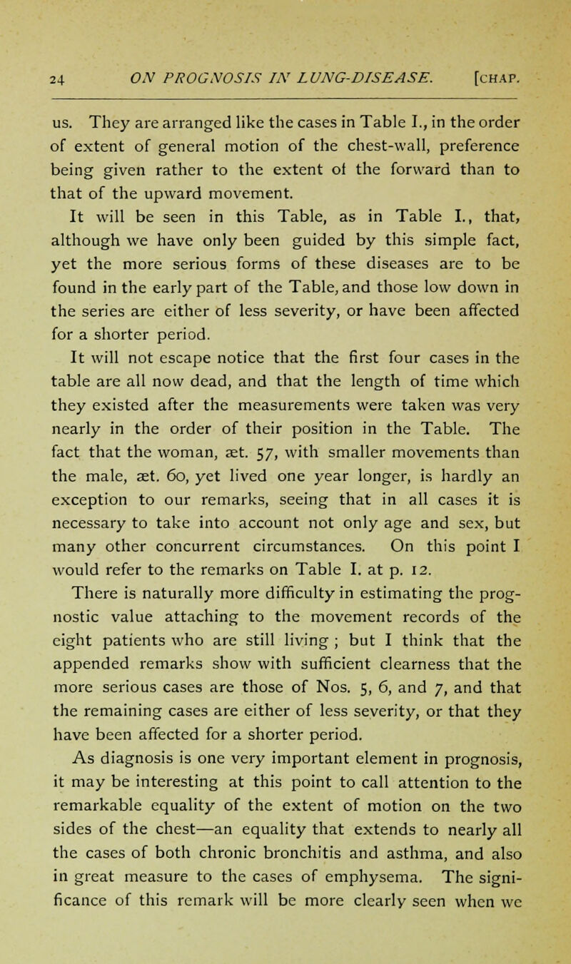 us. They are arranged like the cases in Table I., in the order of extent of general motion of the chest-wall, preference being given rather to the extent of the forward than to that of the upward movement. It will be seen in this Table, as in Table I., that, although we have only been guided by this simple fact, yet the more serious forms of these diseases are to be found in the early part of the Table, and those low down in the series are either of less severity, or have been affected for a shorter period. It will not escape notice that the first four cases in the table are all now dead, and that the length of time which they existed after the measurements were taken was very nearly in the order of their position in the Table. The fact that the woman, set. 57, with smaller movements than the male, set. 60, yet lived one year longer, is hardly an exception to our remarks, seeing that in all cases it is necessary to take into account not only age and sex, but many other concurrent circumstances. On this point I would refer to the remarks on Table I. at p. 12. There is naturally more difficulty in estimating the prog- nostic value attaching to the movement records of the eight patients who are still living ; but I think that the appended remarks show with sufficient clearness that the more serious cases are those of Nos. 5, 6, and 7, and that the remaining cases are either of less severity, or that they have been affected for a shorter period. As diagnosis is one very important element in prognosis, it may be interesting at this point to call attention to the remarkable equality of the extent of motion on the two sides of the chest—an equality that extends to nearly all the cases of both chronic bronchitis and asthma, and also in great measure to the cases of emphysema. The signi- ficance of this remark will be more clearly seen when we