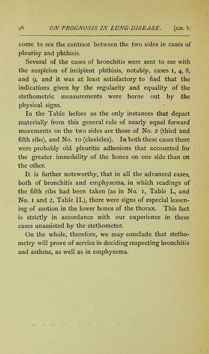 come to see the contrast between the two sides in cases of pleurisy and phthisis. Several of the cases of bronchitis were sent to me with the suspicion of incipient phthisis, notably, cases i, 4, 8, and 9, and it was at least satisfactory to find that the indications given by the regularity and equality of the stethometric measurements were borne out by the physical signs. In the Table before us the only instances that depart materially from this general rule of nearly equal forward movements on the two sides are those of No. 2 (third and fifth ribs), and No. 10 (clavicles). In both these cases there were probably old pleuritic adhesions that accounted for the greater immobility of the bones on one side than on the other. It is further noteworthy, that in all the advanced cases, both of bronchitis and emphysema, in which readings of the fifth ribs had been taken (as in No. 1, Table I., and No. 1 and 2, Table II.), there were signs of especial lessen- ing of motion in the lower bones of the thorax. This fact is strictly in accordance with our experience in these cases unassisted by the stethometer. On the whole, therefore, we may conclude that stetho- metry will prove of service in deciding respecting bronchitis and asthma, as well as in emphysema.