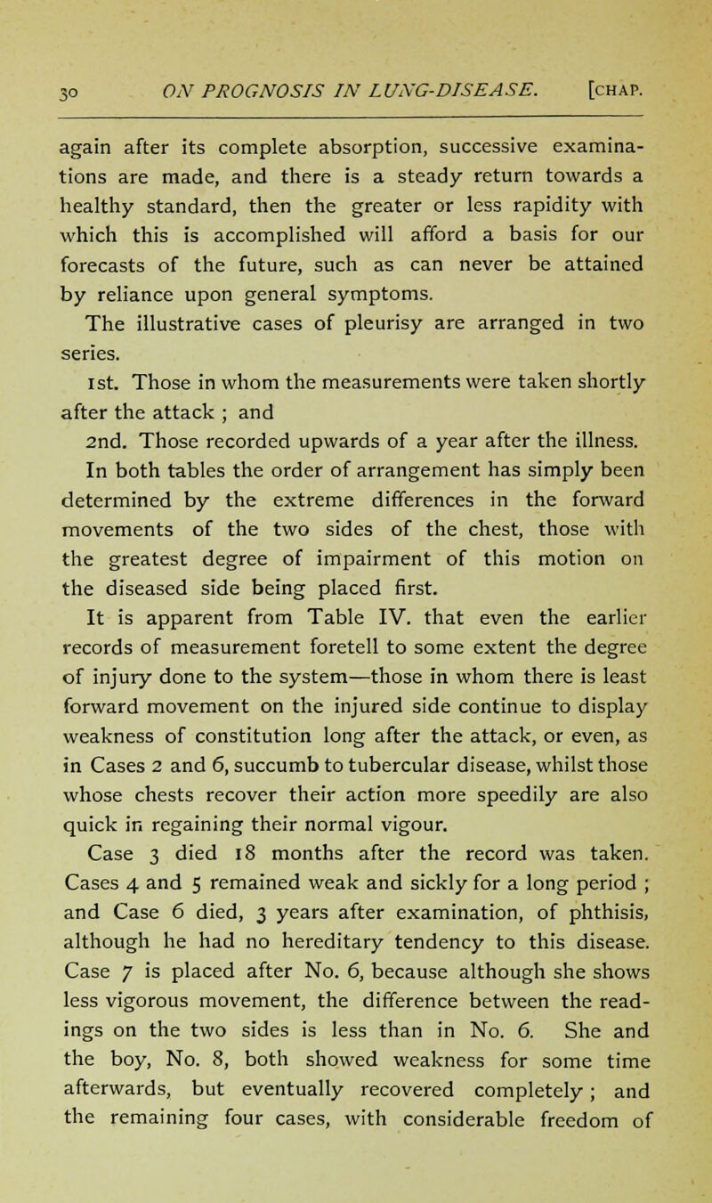 again after its complete absorption, successive examina- tions are made, and there is a steady return towards a healthy standard, then the greater or less rapidity with which this is accomplished will afford a basis for our forecasts of the future, such as can never be attained by reliance upon general symptoms. The illustrative cases of pleurisy are arranged in two series. ist. Those in whom the measurements were taken shortly after the attack ; and 2nd. Those recorded upwards of a year after the illness. In both tables the order of arrangement has simply been determined by the extreme differences in the forward movements of the two sides of the chest, those with the greatest degree of impairment of this motion on the diseased side being placed first. It is apparent from Table IV. that even the earlier records of measurement foretell to some extent the degree of injury done to the system—those in whom there is least forward movement on the injured side continue to display weakness of constitution long after the attack, or even, as in Cases 2 and 6, succumb to tubercular disease, whilst those whose chests recover their action more speedily are also quick in regaining their normal vigour. Case 3 died 18 months after the record was taken. Cases 4 and 5 remained weak and sickly for a long period ; and Case 6 died, 3 years after examination, of phthisis, although he had no hereditary tendency to this disease. Case 7 is placed after No. 6, because although she shows less vigorous movement, the difference between the read- ings on the two sides is less than in No. 6. She and the boy, No. 8, both showed weakness for some time afterwards, but eventually recovered completely; and the remaining four cases, with considerable freedom of