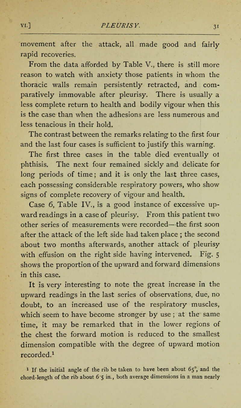 movement after the attack, all made good and fairly rapid recoveries. From the data afforded by Table V., there is still more reason to watch with anxiety those patients in whom the thoracic walls remain persistently retracted, and com- paratively immovable after pleurisy. There is usually a less complete return to health and bodily vigour when this is the case than when the adhesions are less numerous and less tenacious in their hold. The contrast between the remarks relating to the first four and the last four cases is sufficient to justify this warning. The first three cases in the table died eventually ot phthisis. The next four remained sickly and delicate for long periods of time; and it is only the last three cases, each possessing considerable respiratory powers, who show signs of complete recovery of vigour and health. Case 6, Table IV., is a good instance of excessive up- ward readings in a case of pleurisy. From this patient two other series of measurements were recorded—the first soon after the attack of the left side had taken place ; the second about two months afterwards, another attack of pleurisy with effusion on the right side having intervened. Fig. 5 shows the proportion of the upward and forward dimensions in this case. It is very interesting to note the great increase in the upward readings in the last series of observations, due, no doubt, to an increased use of the respiratory muscles, which seem to have become stronger by use; at the same time, it may be remarked that in the lower regions of the chest the forward motion is reduced to the smallest dimension compatible with the degree of upward motion recorded.1 1 If the initial angle of the rib be taken to have been about 65°, and the chord-length of the rib about 6 5 in., both average dimensions in a man nearly