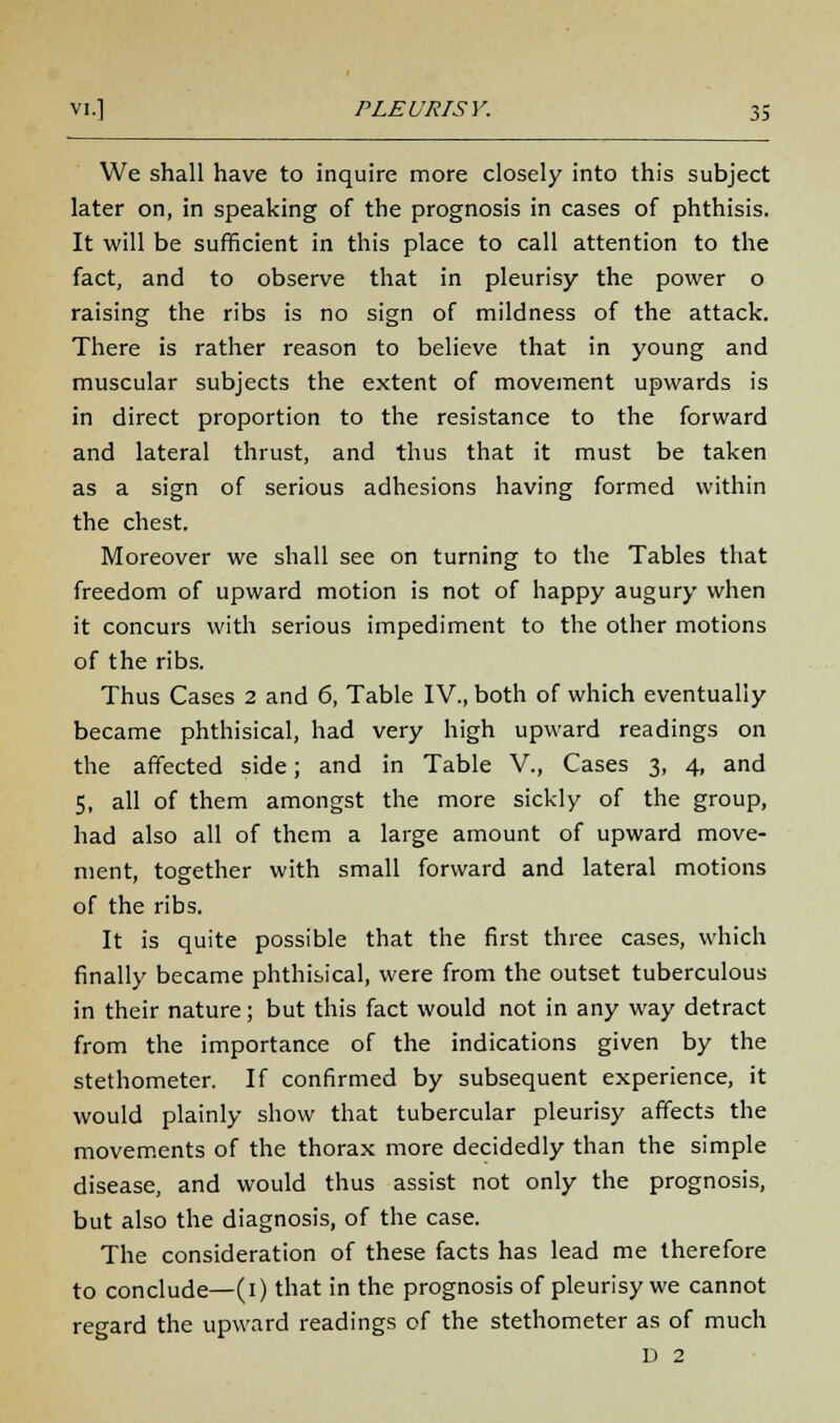 We shall have to inquire more closely into this subject later on, in speaking of the prognosis in cases of phthisis. It will be sufficient in this place to call attention to the fact, and to observe that in pleurisy the power o raising the ribs is no sign of mildness of the attack. There is rather reason to believe that in young and muscular subjects the extent of movement upwards is in direct proportion to the resistance to the forward and lateral thrust, and thus that it must be taken as a sign of serious adhesions having formed within the chest. Moreover we shall see on turning to the Tables that freedom of upward motion is not of happy augury when it concurs with serious impediment to the other motions of the ribs. Thus Cases 2 and 6, Table IV., both of which eventually became phthisical, had very high upward readings on the affected side; and in Table V., Cases 3, 4, and 5, all of them amongst the more sickly of the group, had also all of them a large amount of upward move- ment, together with small forward and lateral motions of the ribs. It is quite possible that the first three cases, which finally became phthisical, were from the outset tuberculous in their nature; but this fact would not in any way detract from the importance of the indications given by the stethometer. If confirmed by subsequent experience, it would plainly show that tubercular pleurisy affects the movements of the thorax more decidedly than the simple disease, and would thus assist not only the prognosis, but also the diagnosis, of the case. The consideration of these facts has lead me therefore to conclude—(1) that in the prognosis of pleurisy we cannot regard the upward readings of the stethometer as of much